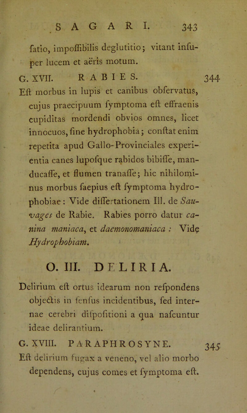 fatio, impofiibilis deglutitio; vitant infu- per lucem et aeris motum. G. XVIL RABIES. 344 Eft morbus in lupis et canibus obfervatus, cujus praecipuum fymptoma eft effraenis cupiditas mordendi obvios omnes, licet innocuos,fine hydrophobia; conftatenim repetita apud Gallo-Provinciales experi- entia canes lupofque rabidos bibifle, man- ducafle, et flumen tranafle; hic nihilomi- nus morbus faepius eft fymptoma hydro- phobiae : Vide diflertationem 111. de Sau- vages de Rabie. Rabies porro datur ca- nina maniaca, et daemonomaniaca : Vide Hydrophobiam. O. III. DFLIRIA. Delirium eft ortus idearum non refpondens obje&is in fenfus incidentibus, fed inter- nae cerebri dilpofitioni a qua nafcuntur ideae delirantium. G. XVIII. PARAPHROSYNE. 345 Eft delirium fugax a veneno, vel alio morbo dependens, cujus comes et fymptoma eft.