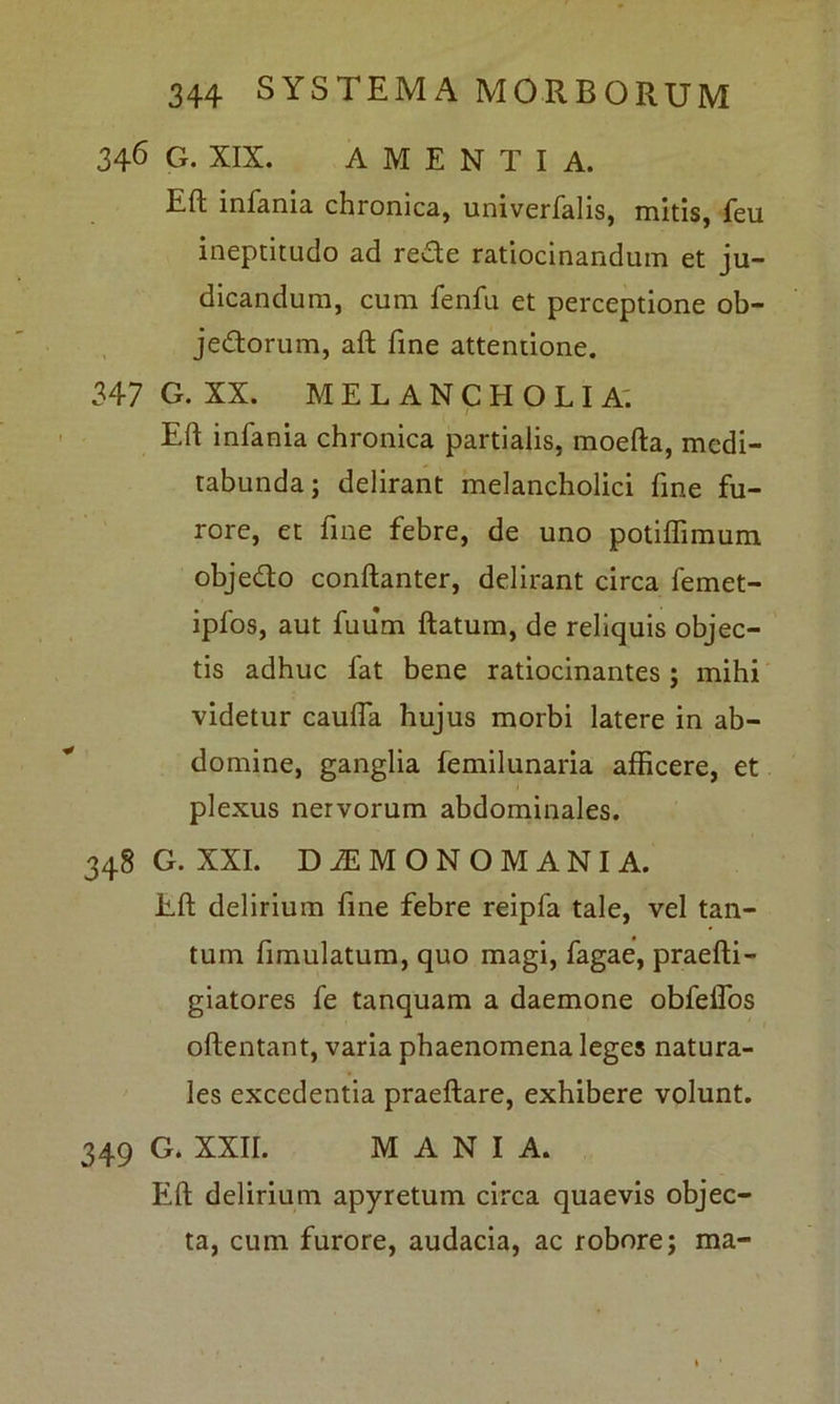 346 G. XIX. AMENTIA. Eft infania chronica, univerfalis, mitis, feu ineptitudo ad re£te ratiocinandum et ju- dicandum, cum fenfu et perceptione ob- jedtorum, aft fine attentione. 347 G. XX. MELANCHOLIA. 1 Eft infania chronica partialis, moefta, medi- tabunda; delirant melancholici fine fu- rore, et fine febre, de uno potifTimum obje&o conftanter, delirant circa femet- ipfos, aut fuum ftatum, de reliquis objec- tis adhuc fat bene ratiocinantes ; mihi videtur caulfa hujus morbi latere in ab- domine, ganglia femilunaria afficere, et plexus nervorum abdominales. 348 G. XXI. DiEMONOMANIA. Eft delirium fine febre reipfa tale, vel tan- tum fimulatum, quo magi, fagae, praefti- giatores fe tanquam a daemone obfelfos oftentant, varia phaenomena leges natura- les excedentia praeftare, exhibere volunt. 349 G. XXII. MANIA. Eft delirium apyretum circa quaevis objec- ta, cum furore, audacia, ac robore; ma-