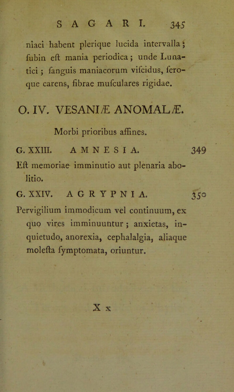 niaci habent plerique lucida intervalla j fubin eft mania periodica; unde Luna- tici ; fanguis maniacorum vifeidus, fero- que carens, fibrae mufculares rigidae. O. IV. VESANIA ANOMALE. Morbi prioribus affines. G. XXIII. AMNESIA. 349 Eft memoriae imminutio aut plenaria abo- litio. G. XXIV. A G R Y P N I A. 350 Pervigilium immodicum vel continuum, ex quo vires imminuuntur; anxietas, in- quietudo, anorexia, cephalalgia, aliaque molefta fymptomata, oriuntur. X x