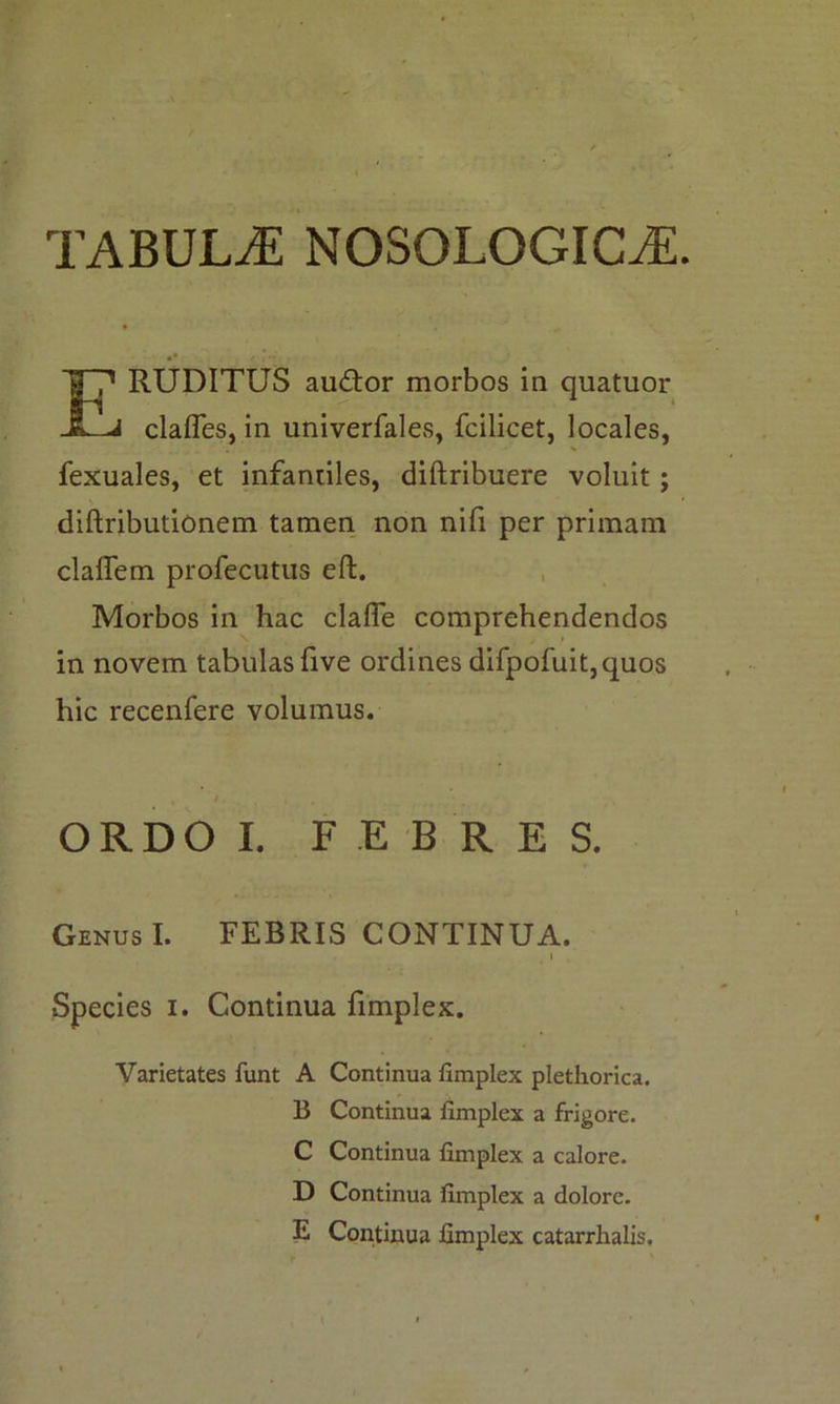 TABULAE NOSOLOGICtE RUDITUS audior morbos in quatuor clafles, in univerfales, fcilicet, locales, fexuales, et infantiles, diftribuere voluit; diftributionem tamen non nifi per primani claffem profecutus eft. Morbos in hac claffe comprehendendos in novem tabulas five ordines difpofuit,quos hic recenfere volumus. GenusI. FEBRIS CONTINUA. Species i. Continua fimplex. Varietates funt A Continua fimplex plethorica. ORDO I. FEBRES. B Continua fimplex a frigore. C Continua fimplex a calore. D Continua fimplex a dolore. E Continua fimplex catarrhalis.