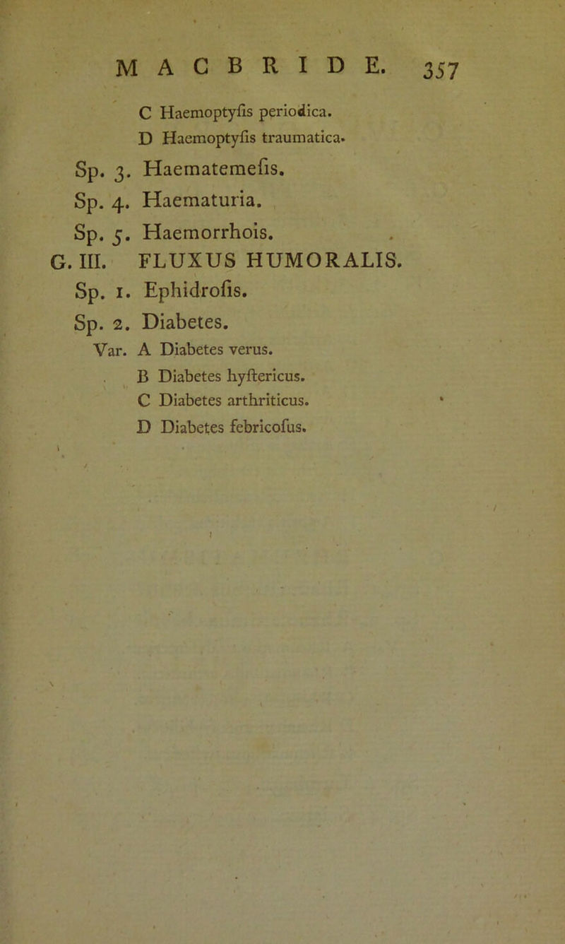 C Haemoptyfis periodica. D Haemoptyfis traumatica. Sp. 3. Haematemefis. Sp. 4. Haematuria. Sp. 5. Haemorrhois. G. III. FLUXUS HUMORALIS. Sp. 1. Ephidrofis. Sp. 2. Diabetes. Var. A Diabetes verus. B Diabetes hyftericus. C Diabetes arthriticus. D Diabetes febricofus.