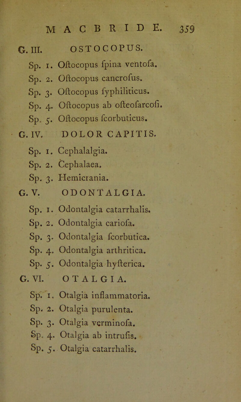 G. III. OSTOCOPUS. Sp. i. Oftocopus fpina ventofa. Sp. 2. Oftocopus cancrofus. Sp. 3. Oftocopus fyphiliticus. Sp. 4. Oftocopus ab ofteofarcofi. Sp, 5. Oftocopus fcorbuticus. G. IV. DOLOR CAPITIS. Sp. 1. Cephalalgia. Sp. 2. Cephalaea. Sp. 3. Hemicrania. G. V. ODONTALGIA. Sp. 1. Odontalgia catarrhalis. Sp. 2. Odontalgia cariofa. Sp. 3. Odontalgia fcorbutica. Sp. 4. Odontalgia arthritica. Sp. 5. Odontalgia hyfterica. G. VI. OTALGIA. Sp. 1. Otalgia inflammatoria. Sp. 2. Otalgia purulenta. Sp. 3. Otalgia verminofa. Sp. 4. Otalgia ab intrufts. Sp. 5. Otalgia catarrhalis.