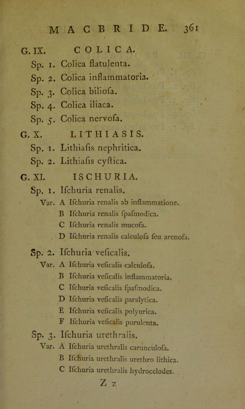 \ G. IX. COLICA. Sp. 1. Colica flatulenta. Sp. 2. Colica inflammatoria. Sp. 3. Colica biliofa. Sp. 4. Colica iliaca. Sp. 5. Colica nervofa. G. X. LITH IASIS. Sp. 1. Lithiafis nephritica. Sp. 2. Lithiafis cyftica. G. XI. ISCHURIA. Sp. I. Ifchuria renalis. Var. A Ifchuria renalis ab inflammatione. B Ifchuria renalis fpafmodica. C Ifchuria renalis mucofa. D Ifchuria renalis calculofa feu arenofa. Sp. 2. Ifchuria veficalis. Var. A Ifchuria veficalis calculofa. B Ifchuria veficalis inflammatoria. C Ifchuria veficalis fpafmodica. D Ifchuria veficalis paralytica. E Ifchuria veficalis polyurica. F Ifchuria veficalis purulenta. Sp. 3. Ifchuria urethralis. Var. A Ifchuria urethralis carunculofa. B Ifchuria urethralis urethro lithica. C Ifchuria urethralis hydrocelodes. Z z