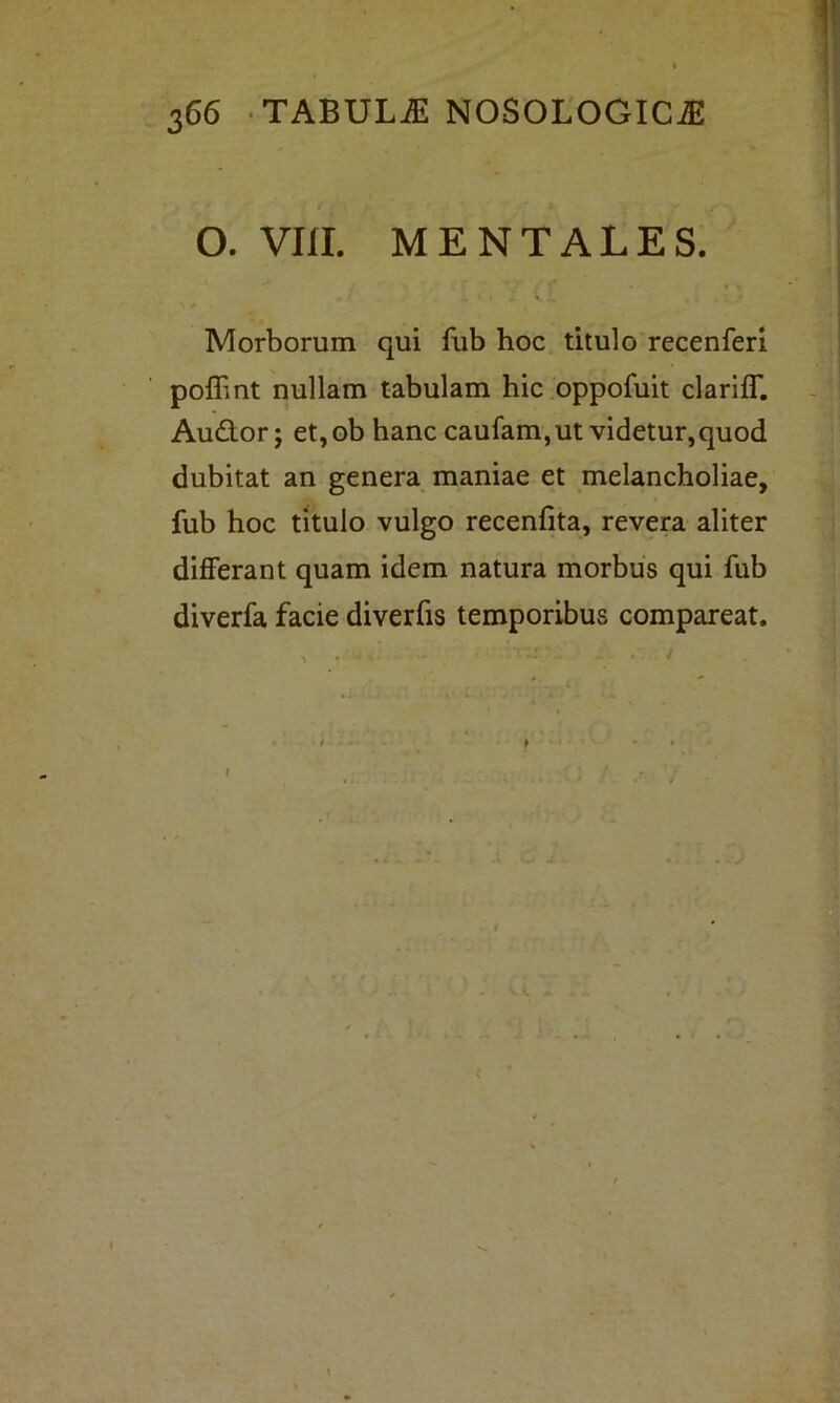 O. VIII. MENTALES. Morborum qui fub hoc titulo recenferi poflint nullam tabulam hic oppofuit clariff. Audor; et,ob hanc caufam, ut videtur,quod dubitat an genera maniae et melancholiae, fub hoc titulo vulgo recenfita, revera aliter differant quam idem natura morbus qui fub diverfa facie diverfis temporibus compareat.
