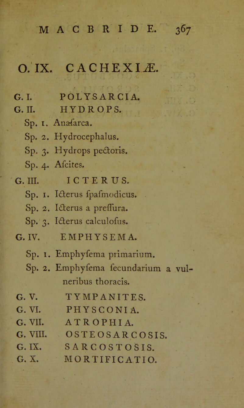 O. IX. CACHEXIA G I. POLYSARCIA. G. II. HYDROPS. Sp. 1. Anafarca. Sp. 2. Hydrocephalus. Sp. 3. Hydrops pedoris. Sp. 4. Afcites. G. III. ICTERUS. Sp. 1. Iderus fpafmodicus. Sp. 2. Iderus a preflura. Sp. 3. Iderus calculofus. G. IV. EMPHYSEMA. Sp. 1. Emphyfema primarium. Sp. 2. Emphyfema fecundarium a vul- neribus thoracis. G. V. TYMPANITES. G. VI. PHYSCONI A. G. VII. ATROPHIA. G. VIII. OSTEOSARCOSIS. G. IX. SARCOSTOSIS. G. X. MORTIFICATIO.