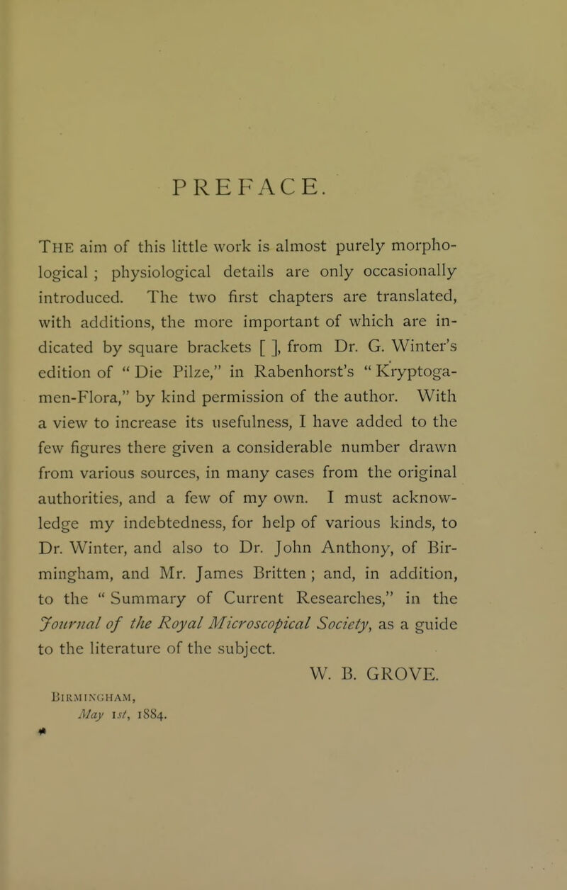 PREFACE. The aim of this little work is almost purely morpho- logical ; physiological details are only occasionally introduced. The two first chapters are translated, with additions, the more important of which are in- dicated by square brackets [ ], from Dr. G. Winter's edition of  Die Pilze, in Rabenhorst's  Kryptoga- men-Flora, by kind permission of the author. With a view to increase its usefulness, I have added to the few figures there given a considerable number drawn from various sources, in many cases from the original authorities, and a few of my own. I must acknow- ledge my indebtedness, for help of various kinds, to Dr. Winter, and also to Dr. John Anthony, of Bir- mingham, and Mr. James Britten ; and, in addition, to the  Summary of Current Researches, in the Journal of the Royal Microscopical Society, as a guide to the literature of the subject. W. B. GROVE. BiRMtNCHAM, May 1st, 1884. 1«