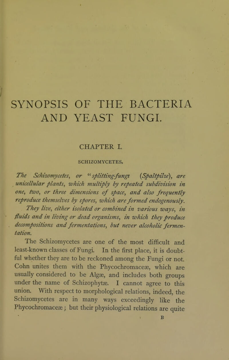 SYNOPSIS OF THE BACTERIA AND YEAST FUNGI. CHAPTER L SCHIZOMYCETES. The Sckhomycetes, or '■'■splitting-fungi {Spaltpilze), are unicellular plants, which multiply by repeated subdivision in one, tivo, or three dimensions of space, and also frequently reproduce themselves by spores, which are formed endogenously. They live, either isolated or combined in various ways, in fluids and in living or dead organisms, in which they produce decompositions and fermentations, but never alcoholic fermen- tation. The Schizomycetes are one of the most difficult and least-known classes of Fungi. In the first place, it is doubt- ful whether they are to be reckoned among the Fungi or not. Cohn unites them with the Phycochromaceae, which are usually considered to be Algae, and includes both groups under the name of Schizophytag. I cannot agree to this union. With respect to morphological relations, indeed, the Schizomycetes are in many ways exceedingly like the Phycochromacese; but their physiological relations are quite B