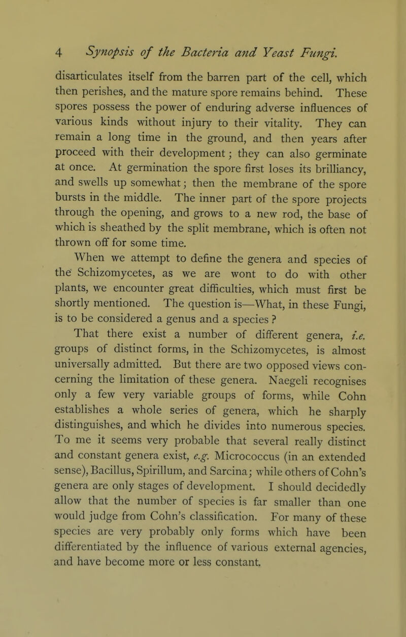 disarticulates itself from the barren part of the cell, which then perishes, and the mature spore remains behind. These spores possess the power of enduring adverse influences of various kinds without injury to their vitality. They can remain a long time in the ground, and then years after proceed with their development; they can also germinate at once. At germination the spore first loses its brilliancy, and swells up somewhat; then the membrane of the spore bursts in the middle. The inner part of the spore projects through the opening, and grows to a new rod, the base of which is sheathed by the split membrane, which is often not thrown off for some time. When we attempt to define the genera and species of the Schizomycetes, as we are wont to do with other plants, we encounter great difficulties, which must first be shortly mentioned. The question is—What, in these Fungi, is to be considered a genus and a species ? That there exist a number of different genera, i.e. groups of distinct forms, in the Schizomycetes, is almost universally admitted. But there are two opposed views con- cerning the limitation of these genera. Naegeli recognises only a few very variable groups of forms, while Cohn establishes a whole series of genera, which he sharply distinguishes, and which he divides into numerous species. To me it seems very probable that several really distinct and constant genera exist, e.g. Micrococcus (in an extended sense), Bacillus, Spirillum, and Sarcina; while others of Cohn's genera are only stages of development. I should decidedly allow that the number of species is far smaller than one would judge from Cohn's classification. For many of these species are very probably only forms which have been differentiated by the influence of various external agencies, and have become more or less constant.