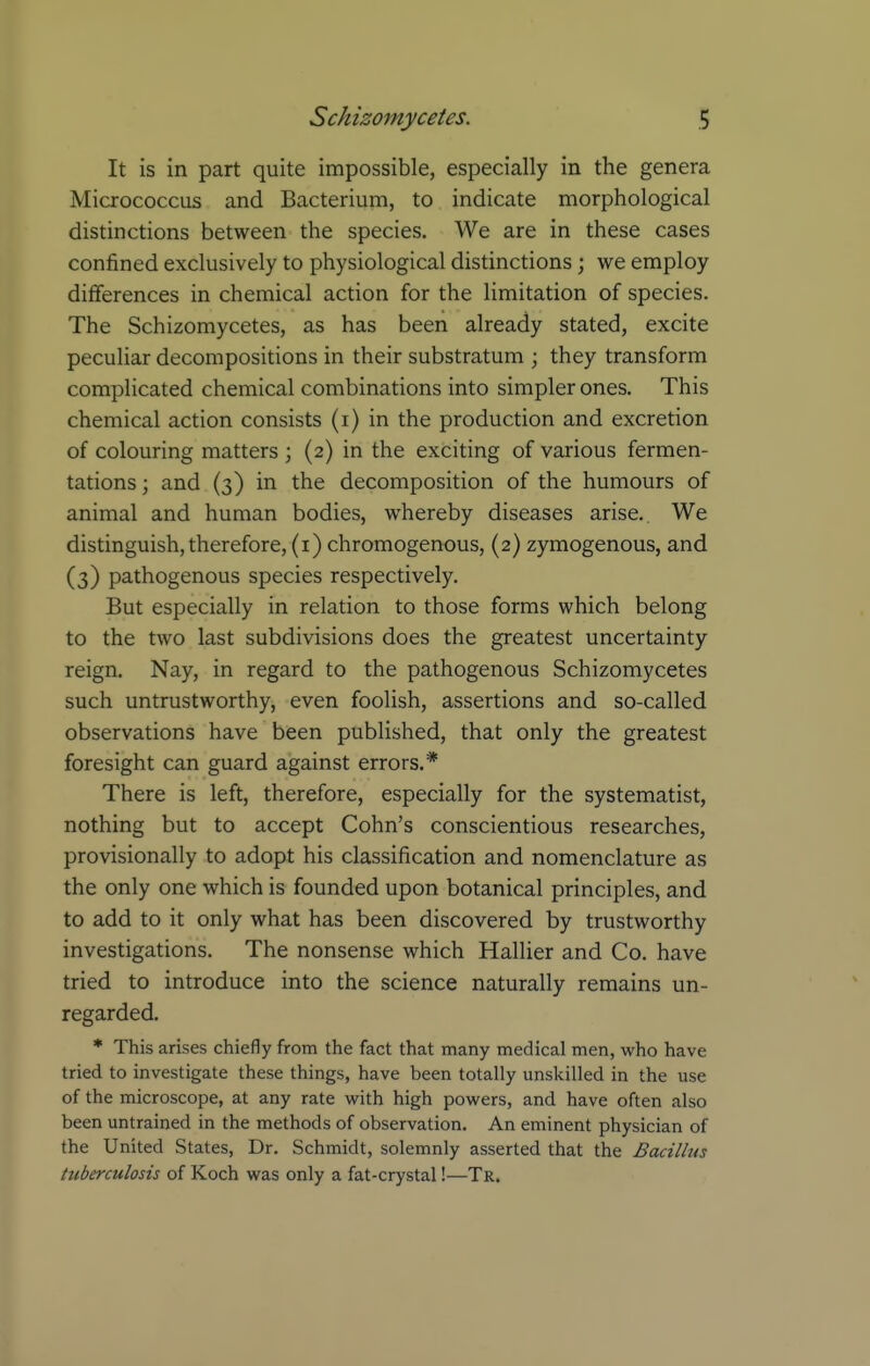 It is in part quite impossible, especially in the genera Micrococcus and Bacterium, to indicate morphological distinctions between the species. We are in these cases confined exclusively to physiological distinctions; we employ differences in chemical action for the limitation of species. The Schizomycetes, as has been already stated, excite peculiar decompositions in their substratum ; they transform complicated chemical combinations into simpler ones. This chemical action consists (i) in the production and excretion of colouring matters ; (2) in the exciting of various fermen- tations ; and (3) in the decomposition of the humours of animal and human bodies, whereby diseases arise. We distinguish,therefore, (i) chromogenous, (2) zymogenous, and (3) pathogenous species respectively. But especially in relation to those forms which belong to the two last subdivisions does the greatest uncertainty reign. Nay, in regard to the pathogenous Schizomycetes such untrustworthy, even foolish, assertions and so-called observations have been published, that only the greatest foresight can guard against errors.* There is left, therefore, especially for the systematist, nothing but to accept Cohn's conscientious researches, provisionally to adopt his classification and nomenclature as the only one which is founded upon botanical principles, and to add to it only what has been discovered by trustworthy investigations. The nonsense which Hallier and Co. have tried to introduce into the science naturally remains un- regarded. * This arises chiefly from the fact that many medical men, who have tried to investigate these things, have been totally unskilled in the use of the microscope, at any rate with high powers, and have often also been untrained in the methods of observation. An eminent physician of the United States, Dr. Schmidt, solemnly asserted that the Bacillus tuberculosis of Koch was only a fat-crystal!—Tr.