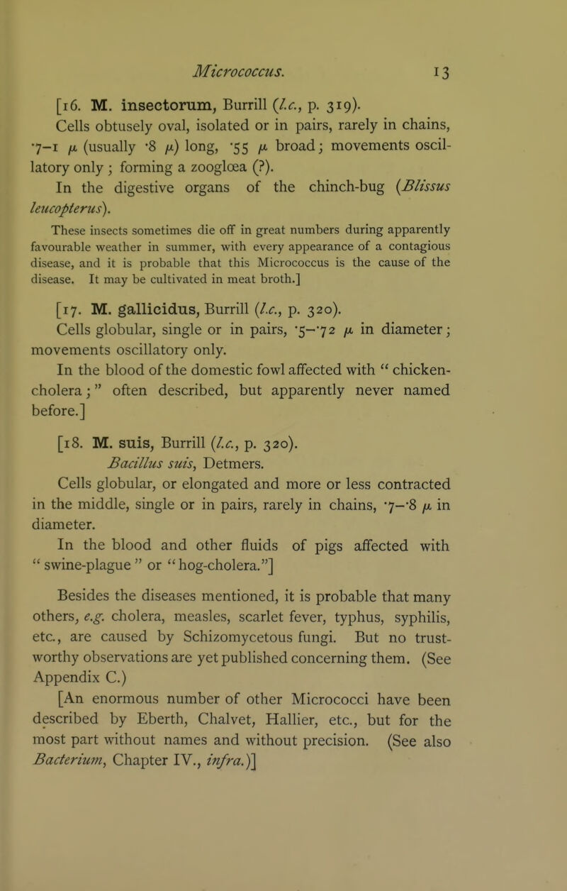 [16. M. insectorum, Burrill {I.e., p. 319). Cells obtusely oval, isolated or in pairs, rarely in chains, •7-1 /i, (usually '8 /x) long, -55 fi broad; movements oscil- latory only ; forming a zoogloea (?). In the digestive organs of the chinch-bug {Blissus leucopterus). These insects sometimes die off in great numbers during apparently favourable weather in summer, with every appearance of a contagious disease, and it is probable that this Micrococcus is the cause of the disease. It may be cultivated in meat broth.] [17. M. gallicidus, Burrill {I.e., p. 320). Cells globular, single or in pairs, •5-72 /x, in diameter; movements oscillatory only. In the blood of the domestic fowl affected with  chicken- cholera ; often described, but apparently never named before.] [i8. M. suis, Burrill {I.e., p. 320). Bacillus suis, Detmers. Cells globular, or elongated and more or less contracted in the middle, single or in pairs, rarely in chains, •7-'8 /x in diameter. In the blood and other fluids of pigs affected with swine-plague or hog-cholera.] Besides the diseases mentioned, it is probable that many others, e.g. cholera, measles, scarlet fever, typhus, syphilis, etc., are caused by Schizomycetous fungi. But no trust- worthy observations are yet published concerning them. (See Appendix C.) [An enormous number of other Micrococci have been described by Eberth, Chalvet, Hallier, etc., but for the most part without names and without precision. (See also Baeterium, Chapter IV., infra.)]