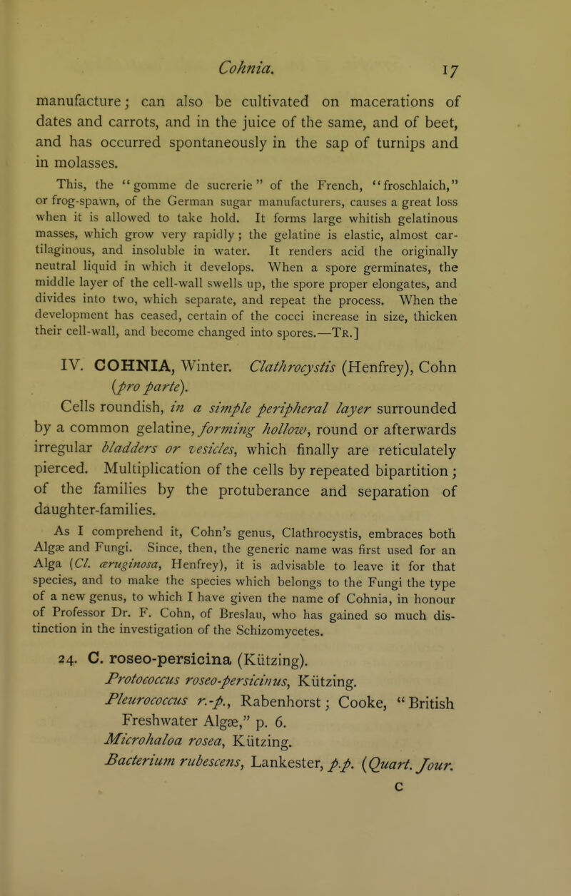 manufacture; can also be cultivated on macerations of dates and carrots, and in the juice of the same, and of beet, and has occurred spontaneously in the sap of turnips and in molasses. This, the  gomme de sucrerie  of the French,  froschlaich, or frog-spawn, of the German sugar manufacturers, causes a great loss when it is allowed to take hold. It forms large whitish gelatinous masses, which grow very rapidly; the gelatine is elastic, almost car- tilaginous, and insoluble in water. It renders acid the originally neutral liquid in which it develops. When a spore germinates, the middle layer of the cell-wall swells up, the spore proper elongates, and divides into two, which separate, and repeat the process. When the development has ceased, certain of the cocci increase in size, thicken their cell-wall, and become changed into spores.—Tr.] IV. COHNIA, Winter. Clathrocystis (Henfrey), Cohn {pro parte). Cells roundish, in a simple peripheral layer surrounded by a common gtXdXm^, forming hollow, round or afterwards irregular bladders or zesicles, which finally are reticulately pierced. Multiplication of the cells by repeated bipartition; of the families by the protuberance and separation of daughter-families. As I comprehend it, Cohn's genus, Clathrocystis, embraces both Algse and Fungi. Since, then, the generic name was first used for an Alga (CI. ceruginosa, Henfrey), it is advisable to leave it for that species, and to make the species which belongs to the Fungi the type of a new genus, to which I have given the name of Cohnia, in honour of Professor Dr. F. Cohn, of Breslau, who has gained so much dis- tinction in the investigation of the Schizomycetes. 24. C. roseo-persicina (Kiitzing). Protococcus roseo-persiciims, Kiitzing. Pleurococcus r.-p., Rabenhorst; Cooke, British Freshwater Algge, p. 6. Microhaloa Bacterium rubescens, Lankester,{Quart. Jour. c