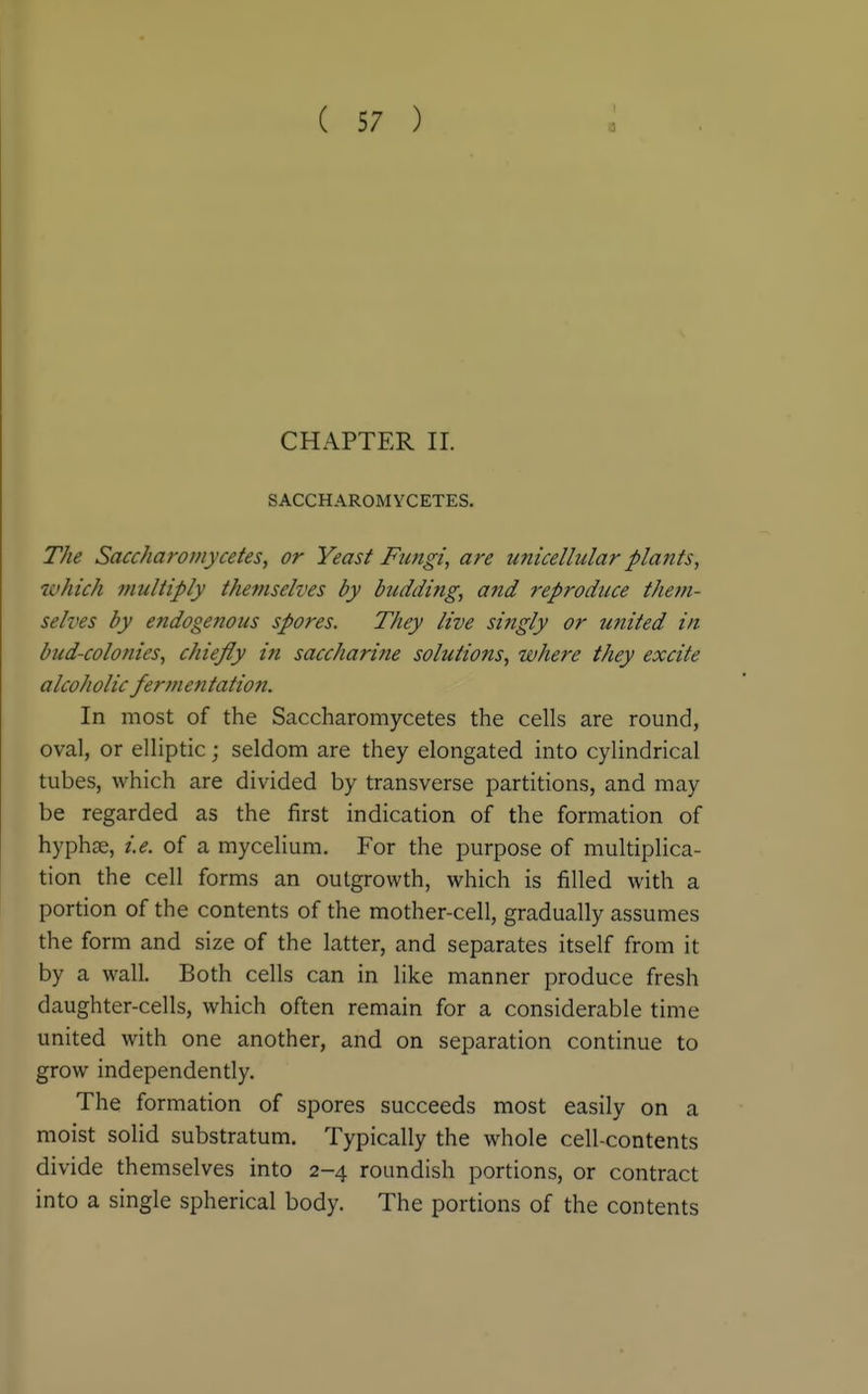 CHAPTER II. SACCHAROMYCETES. T/ie Saccharomycetes, or Yeast Fungi, are unicellular plants, which multiply themselves by budding, and reproduce them- selves by endogenous spores. They live singly or united in bud-colonies, chiefly in saccharine solutions, where they excite alcoholic fermentation. In most of the Saccharomycetes the cells are round, oval, or elliptic; seldom are they elongated into cylindrical tubes, which are divided by transverse partitions, and may be regarded as the first indication of the formation of hyphse, ie. of a mycelium. For the purpose of multiplica- tion the cell forms an outgrowth, which is filled with a portion of the contents of the mother-cell, gradually assumes the form and size of the latter, and separates itself from it by a wall. Both cells can in like manner produce fresh daughter-cells, which often remain for a considerable time united with one another, and on separation continue to grow independently. The formation of spores succeeds most easily on a moist solid substratum. Typically the whole cell-contents divide themselves into 2-4 roundish portions, or contract into a single spherical body. The portions of the contents