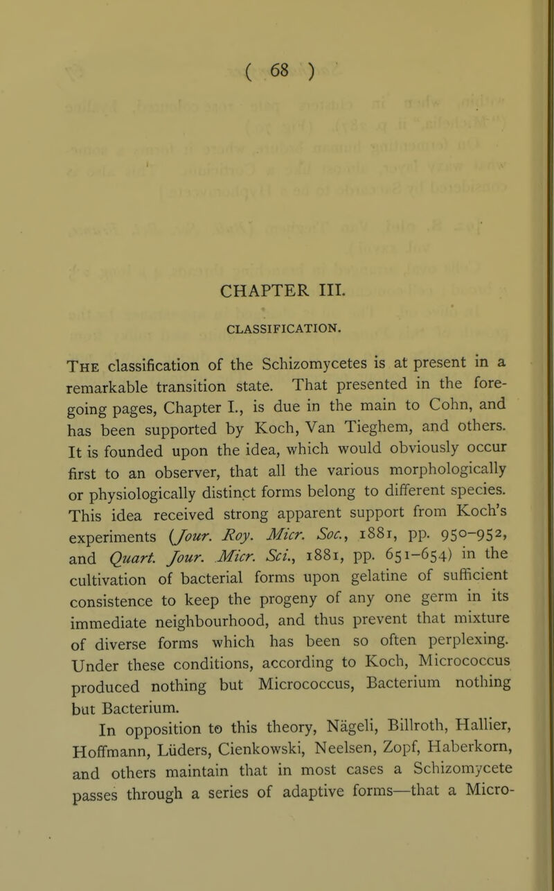 CHAPTER HI. CLASSIFICATION. The classification of the Schizomycetes is at present in a remarkable transition state. That presented in the fore- going pages, Chapter L, is due in the main to Cohn, and has been supported by Koch, Van Tieghem, and others. It is founded upon the idea, which would obviously occur first to an observer, that all the various morphologically or physiologically distinct forms belong to different species. This idea received strong apparent support from Koch's experiments {Jour. Roy. Micr. Soc, 1881, pp. 950-952, and Quarf. Jour. Micr. Sci, 1881, pp. 651-654) in the cultivation of bacterial forms upon gelatine of sufficient consistence to keep the progeny of any one germ in its immediate neighbourhood, and thus prevent that mixture of diverse forms which has been so often perplexing. Under these conditions, according to Koch, Micrococcus produced nothing but Micrococcus, Bacterium nothing but Bacterium. In opposition to this theory, Nageli, Billroth, Hallier, Hoffmann, Liiders, Cienkowski, Neelsen, Zopf, Haberkorn, and others maintain that in most cases a Schizomycete passes through a series of adaptive forms—that a Micro-