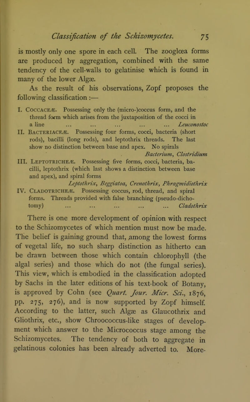 is mostly only one spore in each cell. The zoogloea forms are produced by aggregation, combined with the same tendency of the cell-walls to gelatinise which is found in many of the lower Algae. As the result of his observations, Zopf proposes the following classification:— I. COCCACE^. Possessing only the (micro-)coccus form, and the thread form which arises from the juxtaposition of the cocci in a line ... ... ... ... ... Leuconostoc II. Bacteriace^. Possessing four forms, cocci, bacteria (short rods), bacilli (long rods), and leptothrix threads. The last show no distinction between base and apex. No spirals Bacterium, Clostridium III. Leptotriche.'E. Possessing five forms, cocci, bacteria, ba- cilli, leptothrix (which last shows a distinction between base and apex), and spiral forms Leptothrix, Beggiatoa, Crenothrix, Phragmidiothrix IV. CladotrichE/^;. Possessing coccus, rod, thread, and spiral forms. Threads provided with false branching (pseudo-dicho- tomy) ... ... ... ... ... Cladothrix There is one more development of opinion with respect to the Schizomycetes of which mention must now be made. The belief is gaining ground that, .among the lowest forms of vegetal Hfe, no such sharp distinction as hitherto can be drawn between those which contain chlorophyll (the algal series) and those which do not (the fungal series). This view, which is embodied in the classification adopted by Sachs in the later editions of his text-book of Botany, is approved by Cohn (see Quart. Jour. Micr. Sa'., 1876, pp. 275, 276), and is now supported by Zopf himself. According to the latter, such Algge as Glaucothrix and Gliothrix, etc., show Chroococcus-like stages of develop- ment which answer to the Micrococcus stage among the Schizomycetes. The tendency of both to aggregate in gelatinous colonies has been already adverted to. More-