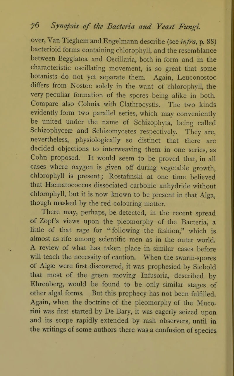 over, Van Tieghem and Engelmann describe (see infra, p. 88) bacterioid forms containing chlorophyll, and the resemblance between Beggiatoa and Oscillaria, both in form and in the characteristic oscillating movement, is so great that some botanists do not yet separate them. Again, Leuconostoc differs from Nostoc solely in the want of chlorophyll, the very peculiar formation of the spores being alike in both. Compare also Cohnia with Clathrocystis. The two kinds evidently form two parallel series, which may conveniently be united under the name of Schizophyta, being called Schizophyceae and Schizomycetes respectively. They are, nevertheless, physiologically so distinct that there are decided objections to interweaving them in one series, as Cohn proposed. It would seem to be proved that, in all cases where oxygen is given off during vegetable growth, chlorophyll is present; Rostafinski at one time believed that Hgematococcus dissociated carbonic anhydride without chlorophyll, but it is now known to be present in that Alga, though masked by the red colouring matter. There may, perhaps, be detected, in the recent spread of Zopfs views upon the pleomorphy of the Bacteria, a little of that rage for  following the fashion, which is almost as rife among scientific men as in the outer world, A review of what has taken place in similar cases before will teach the necessity of caution. When the swarm-spores of Algae were first discovered, it was prophesied by Siebold that most of the green moving Infusoria, described by Ehrenberg, would be found to be only similar stages of other algal forms. But this prophecy has not been fulfilled. Again, when the doctrine of the pleomorphy of the Muco- rini was first started by De Bary, it was eagerly seized upon and its scope rapidly extended by rash observers, until in the writings of some authors there was a confusion of species