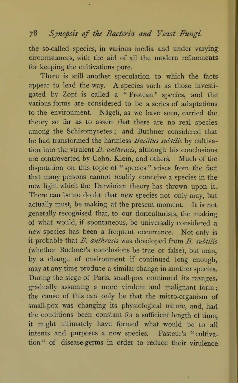 the so-called species, in various media and under varying circumstances, with the aid of all the modern refinements for keeping the cultivations pure. There is still another speculation to which the facts appear to lead the way. A species such as those investi- gated by Zopf is called a  Protean species, and the various forms are considered to be a series of adaptations to the environment. Nageli, as we have seen, carried the theory so far as to assert that there are no real species among the Schizomycetes ; and Buchner considered that he had transformed the harmless Bacillus subtilis by cultiva- tion into the virulent B. anthracis, although his conclusions are controverted by Cohn, Klein, and others. Much of the disputation on this topic of  species  arises from the fact that many persons cannot readily conceive a species in the new light which the Darwinian theory has thrown upon it. There can be no doubt that new species not only may, but actually must, be making at the present moment. It is not generally recognised that, to our floriculturists, the making of what would, if spontaneous, be universally considered a new species has been a frequent occurrence. Not only is it probable that B. anthracis was developed from B. subtilis (whether Buchner's conclusions be true or false), but man, by a change of environment if continued long enough, may at any time produce a similar change in another species. During the siege of Paris, small-pox continued its ravages, gradually assuming a more virulent and malignant form; the cause of this can only be that the micro-organism of small-pox was changing its physiological nature, and, had the conditions been constant for a sufficient length of time, it might ultimately have formed what would be to all intents and purposes a new species. Pasteur's cultiva- tion of disease-germs in order to reduce their virulence