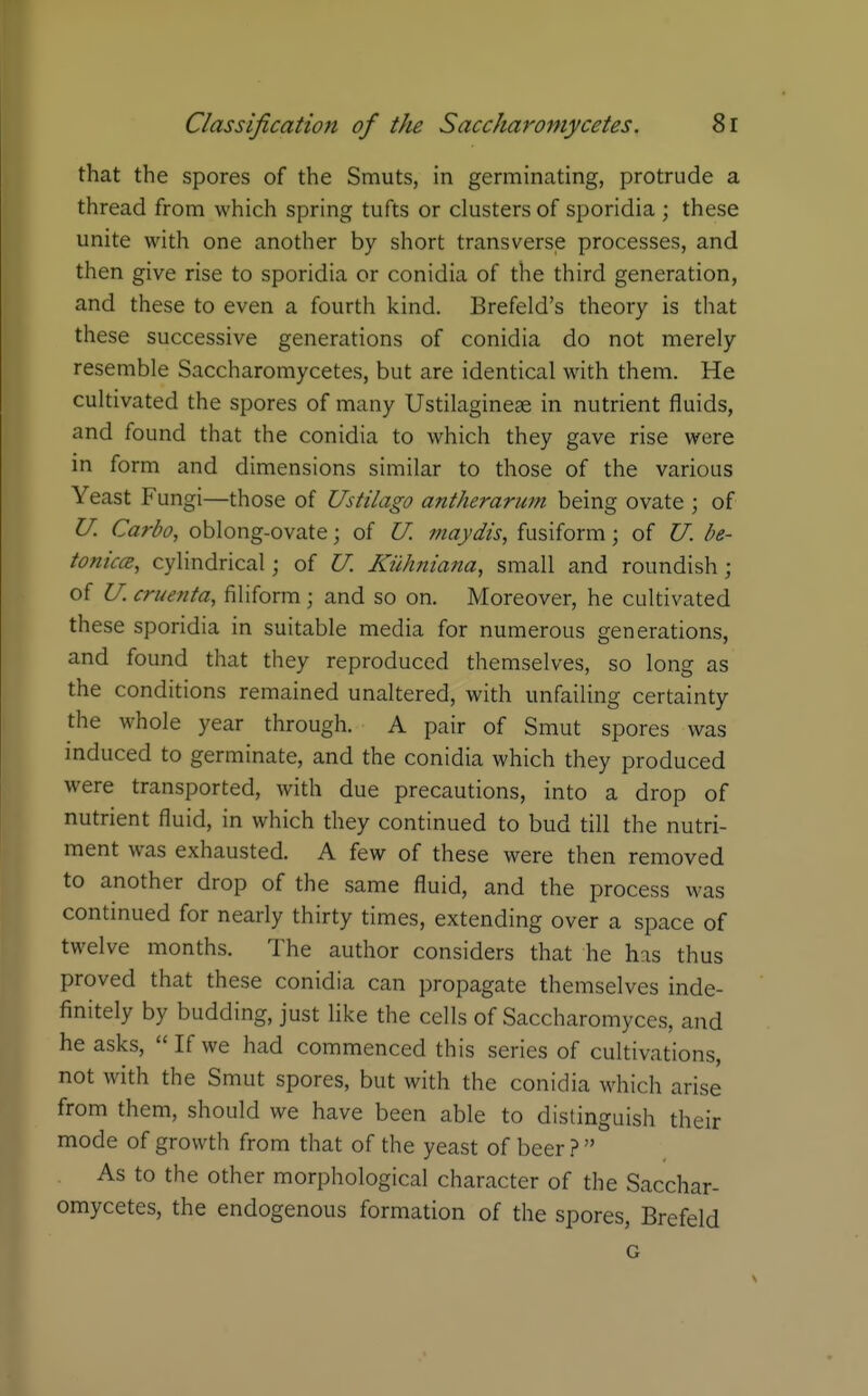 that the spores of the Smuts, in germinating, protrude a thread from which spring tufts or clusters of sporidia ; these unite with one another by short transverse processes, and then give rise to sporidia or conidia of the third generation, and these to even a fourth kind. Brefeld's theory is that these successive generations of conidia do not merely resemble Saccharomycetes, but are identical with them. He cultivated the spores of many Ustilagineae in nutrient fluids, and found that the conidia to which they gave rise were in form and dimensions similar to those of the various Yeast Fungi—those of Ustilago antherarum being ovate ; of U. Carbo, oblong-ovate; of U. ?naydis, fusiform; of U. be- tonicce, cylindrical; of U. Kiihmana, small and roundish; of U. cruenta, filiform; and so on. Moreover, he cultivated these sporidia in suitable media for numerous generations, and found that they reproduced themselves, so long as the conditions remained unaltered, with unfailing certainty the whole year through. A pair of Smut spores was induced to germinate, and the conidia which they produced were transported, with due precautions, into a drop of nutrient fluid, in which they continued to bud till the nutri- ment was exhausted. A few of these were then removed to another drop of the same fluid, and the process was continued for nearly thirty times, extending over a space of twelve months. The author considers that he has thus proved that these conidia can propagate themselves inde- finitely by budding, just like the cells of Saccharomyces, and he asks,  If we had commenced this series of cultivations, not with the Smut spores, but with the conidia which arise from them, should we have been able to distinguish their mode of growth from that of the yeast of beer ?  As to the other morphological character of the Sacchar- omycetes, the endogenous formation of the spores, Brefeld G