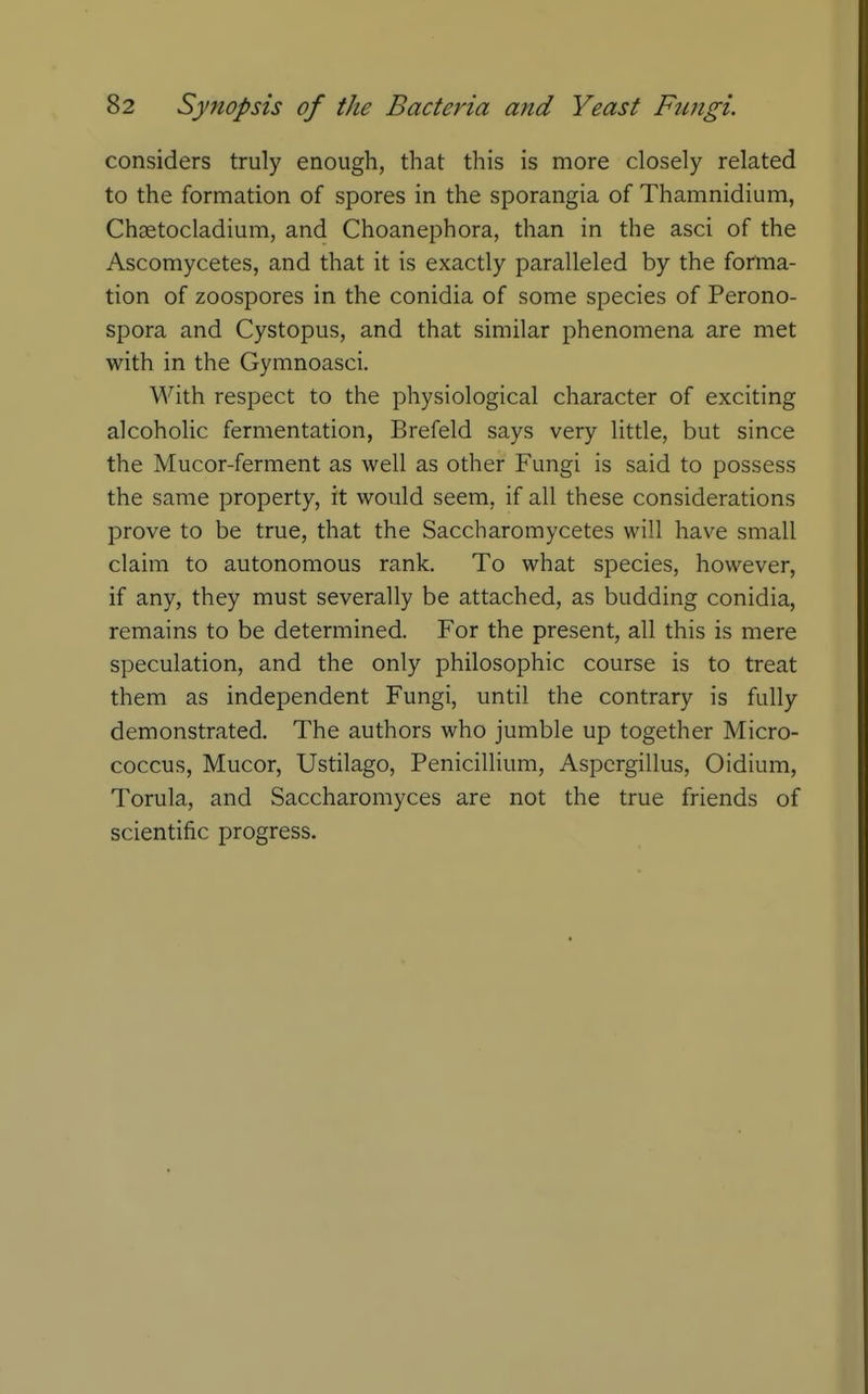 considers truly enough, that this is more closely related to the formation of spores in the sporangia of Thamnidium, Chsetocladium, and Choanephora, than in the asci of the Ascomycetes, and that it is exactly paralleled by the forma- tion of zoospores in the conidia of some species of Perono- spora and Cystopus, and that similar phenomena are met with in the Gymnoasci. With respect to the physiological character of exciting alcoholic fermentation, Brefeld says very little, but since the Mucor-ferment as well as other Fungi is said to possess the same property, it would seem, if all these considerations prove to be true, that the Saccharomycetes will have small claim to autonomous rank. To what species, however, if any, they must severally be attached, as budding conidia, remains to be determined. For the present, all this is mere speculation, and the only philosophic course is to treat them as independent Fungi, until the contrary is fully demonstrated. The authors who jumble up together Micro- coccus, Mucor, Ustilago, Penicillium, Aspergillus, Oidium, Torula, and Saccharomyces are not the true friends of scientific progress.