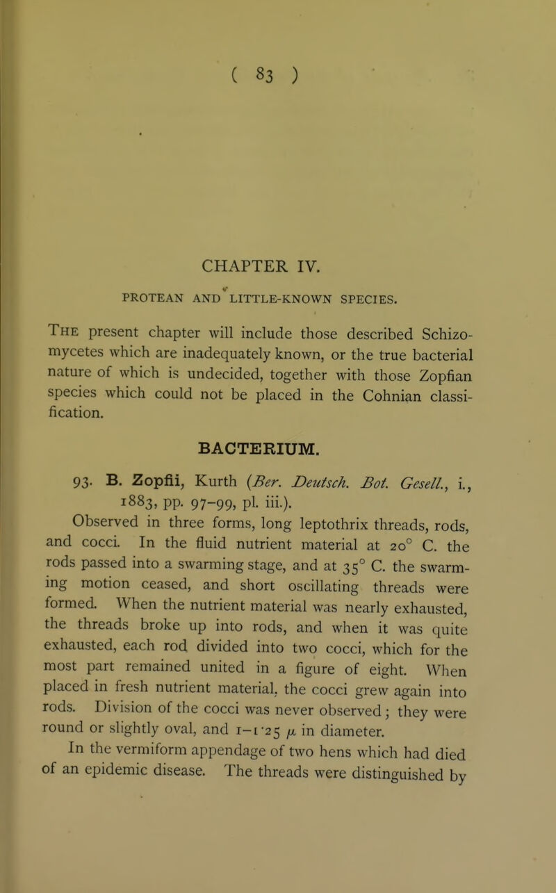 CHAPTER IV. PROTEAN and'LITTLE-KNOWN SPECIES. The present chapter will include those described Schizo- mycetes which are inadequately known, or the true bacterial nature of which is undecided, together with those Zopfian species which could not be placed in the Cohnian classi- fication. BACTERIUM. 93. B. Zopfii, Kurth {Ber. Deutsch. Bot GeselL, i., 1883, pp. 97-99, pi. iii.). Observed in three forms, long leptothrix threads, rods, and cocci. In the fluid nutrient material at 20° C. the rods passed into a swarming stage, and at 35° C. the swarm- ing motion ceased, and short oscillating threads were formed. When the nutrient material was nearly exhausted, the threads broke up into rods, and when it was quite exhausted, each rod divided into two cocci, which for the most part remained united in a figure of eight. When placed in fresh nutrient material, the cocci grew again into rods. Division of the cocci was never observed; they were round or slightly oval, and i-[-25 /a in diameter. In the vermiform appendage of two hens which had died of an epidemic disease. The threads were distinguished by