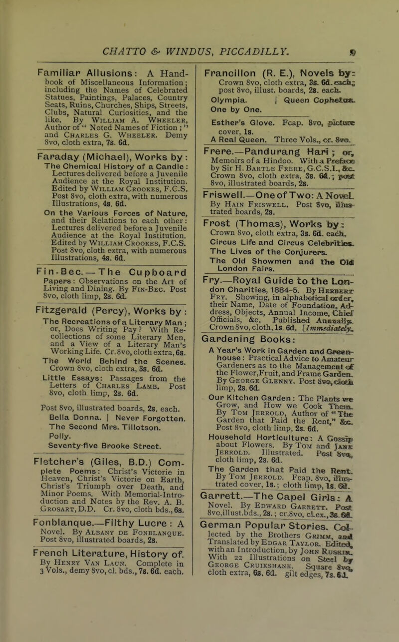 Familiar Allusions: A Hand- book of Miscellaneous Information; including the Names of Celebrated Statues, Paintings, Palaces, Country Seats, Ruins, Churches, Ships, Streets, Clubs, Natural Curiosities, and the like. By William A. Wheeler, Author of^ Noted Names of Fiction ;  and Charles G. Wheeler. Demy 8vo, cloth extra, 7s. 6d. Faraday (Michael), Works by : The Chemical History of a Candle : Lectures delivered before a Juvenile Audience at the Royal Institution. Edited by William Crookes, F.C.S. Post 8vo, cloth extra, with numerous Illustrations, 4s. 6d. On the Various Forces of Nature, and their Relations to each other: Lectures delivered before a Juvenile Audience at the Royal Institution. Edited by William Crookes, F.C.S. Post 8vo, cloth extra, with numerous Illustrations, 4s. 6d. Fin-Bee —The Cupboard Papers : Observations on the Art of Living and Dining. By Fin-Bec. Post 8vo, cloth limp, 2s. 6d. Fitzgerald (Percy), Works by : The Recreations of a Literary Man : or. Does Writing Pay? With Re- collections of some Literary Men, and a View of a Literary Man's Working Life. Cr. 8vo, cloth extra, 6a. The World Behind the Scenes. Crown 8vo, cloth extra, 3s. 6d. Little Essays: Passages from the Letters of Charles Lamb. Post 8vo, cloth limp, 23. 6d. Post 8vo, illustrated boards, 2s. each. Bella Donna. | Never Forgotten. The Second IVlrs. Tillotson. Polly. Seventy five Brooke Street. Fletcher's (Giles, B.D.) Com- plete Poems: Christ's Victorie in Heaven, Christ's Victorie on Earth, Christ's Triumph over Death, and Minor Poems. With Memorial-Intro- duction and Notes by the Rev. A. B. Grosart, D.D. Cr. 8vo, cloth bds., 68. Fonblanque.—Filthy Lucre : A Novel. By Albany de Fonblanque. Post 8vo, illustrated boards, 23. French Literature, History of. By Henry Van Laun. Complete in 3 Vols., demy 8vo, cl. bds., 73. 6d. each. Francillon (R. E.), Novels by: Crown 8vo, cloth extra, 3s. 6d.each^ post 8vo, illust. boards, 28. each. Olympia. | Queen Cophetoai. One by One. Esther's Glove. Fcap. 8-vo, juctcxc cover, Is. A Real Queen. Three Vols., cr. SmK Frere.—Pandurang Hari; or. Memoirs of a Hindoo. Witha Prefeae by Sir H. Bartle Frere, G.C.S.l., Sec Crown 8vo, cloth extra, SB. 64.; p<Kt. 8vo, illustrated boards, 2s. Friswell.—Oneof Two: ANoveL By Hain Friswell. Post 8vo, Shia- trated boards, 2s. Frost (Thomas), Works by; Crown 8vo, cloth extra, 33. 6d. each. Circus Life and Circus Celebrities. The Lives of the Conjurers. The Old Showmen and the OM London Fairs. Fry.—Royal Guide to the Lon- don Charities, 1884-5. By Herbert Fry. Showing, in alphabetical osriier. their Name, Date of Foundation. Ad- dress, Objects, Annual Income, Chief OflBcials, &c. Published Annaaii^. Crown8vo, cloth, Is. 6d. [Imm^tdiaUiy, Gardening Books; A Year's Work In Garden and Green- house : Practical Advice to Amatenr Gardeners as to the Management of the Flower.Fruit, and Frame Garietu By George Glenny. Post Sw»,ciodft limp, 2s. 6d. Our Kitchen Garden: The Plants we Grow, and How we Cook Them. By Tom Jerrold, Author of  Ttie Garden that Paid the Rent, &C- Post 8vo, cloth limp, 23. 6d. Household Horticulture: A Gosan about Flowers. By Tom and Jamb Jerrold. Illustrated. Post (Svtk, cloth limp, 2s. 6d. The Garden that Paid the Rent. By Tom Jerrold. Fcap. 8vo, illira. trated cover, Is.j^lothjimp. Is. 69. Garrett.—The CapeTGiplsT A Novel. By Edward Garrett. Post 8vo,illust.bds., 28^cr.8vo. cLex.,38.et. German Popular StoriesTcoJU lected by the Brothers Grjmm, audi Translated by Edgar Tavlor. Edrteii with an Introduction, by John Rosam! With 23 Illustrations on Steel bw George Cruikshank. Square fivtt cloth extra, 6s. 6d. gilt edges, 7s. 61.