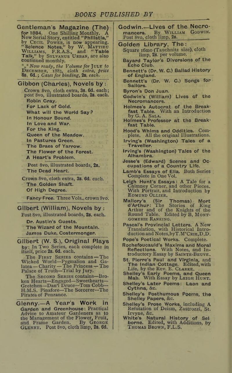 Gentleman's Magazine (The) for 1884. One Shilling Monthly. A New Serial Story, entitled Phlllstia, by Cecil Power, is now appearing.  Science Notes, by VV. Mattieu Williams, F.R.A.S., and Table Talk, by SvLVANUs Urban, are also continued monthly. *\* Now ready, the Volume /or July to December, 1883, cloth extra, price 8s. 6d.; Cases for binding, 28. each. Gibbon (Chaples), Novels by : Crown 8vo, cloth extra, 3s. 6d. each; post 8vo, illustrated boards, 28. each. Robin Gray. For Lack of Gold. What will the World Say P In Honour Bound. In Love and War. For the King. Queen of the Meadow. In Pastures Green. The Braes of Yarrow. The Flower of the Forest. A Heart's Problem. Post 8vo, illustrated boards, 2s. The Dead Heart. Crown 8vo, cloth extra, 33. 61. each. The Golden Shaft. Of High Degree. Fancy-Free. Three Vols., crown Svo. Gilbert (William), Novels by : Post Svo, illustrated boards, 2s. each. Dr. Austin's Guests. The Wizard of the IVIountaln. James Duke, Costermonger. Gilbert (W. S.), Original Plays by: In Two Series, each complete in itself, price 2s. 6d. each. The First Series contains — The Wicked World—Pygmalion and Ga- latea — Charity — The Princess — The Palace of Truth—Trial by Jury. The Second Series contains—Bro- ken Hearts—Engaged—Sweethearts— Gretchen—Dan'l Druce—Tom Cobb— H.M.S. Pinafore—The Sorcerer—The Pirates of Penzance. Glenny.—A Year's Work in Garden and Greenhouse: Practical Advice to Amateur Gardeners as to the Management of the Flower, Fruit, and Frame Garden. By George Glenny. Post Svo, cloth limp, 2s, 6d. Godwin.—Lives of the Necro- mancers. By William Godwin, Post Svo, cloth limp, 2s. Golden Library, The: Square i6mo (Tauchnitz size), cloth limp, 2s. per volume. Bayard Taylor's Diversions of the Echo Club. Bennett's (Dr. W. C.) Ballad History of England. Bennett's (Dr. W. C.) Songs for Sailors. Byron's Don Juan. Godwin's (William) Lives of the Necromancers. Holmes's Autocrat of the Break- fast Table. With an Introduction by G. a. Sala. Holmes's Professor at the Break- fast Table. Hood's Whims and Oddities. Com- plete. All the original Illustrations. Irving's (Washington) Tales of a Traveller. Irving's (Washington) Tales of the Alhambra. Jesse's (Edward) Scenes and Oc- cupations of a Country Life. Lamb's Essays of Elia. Both Series Complete in One Vol. Leigh Hunt's Essays: A Tale for a Chimney Corner, and other Pieces. With Portrait, and Introduction by Edmund Ollier. Mallory's (Sir Thomas) Mort d'Arthur: The Stories of King Arthur and of the Knights of the Round Table. Edited by B. Mont- gomerie Ranking. Pascal's Provincial Letters. A New Translation, with Historical Intro- duction and Notes,byT.M'CRiE,D.D. Pope's Poetical Works. Complete. Rochefoucauld's Maxims and Moral Reflections. With Notes, and In- troductory Essay by Sainte-Beuve. St. Pierre's Paul and Virginia, and The Indian Cottage. Edited,with Life, by the Rev. E. Clarke. Shelley's Early Poems, and Queen Mab. With Essay by Leigh Hunt. Shelley's Later Poems: Laon and Cythna, &c. Shelley's Posthumous Poems, the Shelley Papers, &c. Shelley's Prose Works, including A Refutation of Deism, Zastrozzi, St, Irvyne, &c. White's Natural History of Sel borne. Edited, with Additions, by Thomas Brown, F.L.S.