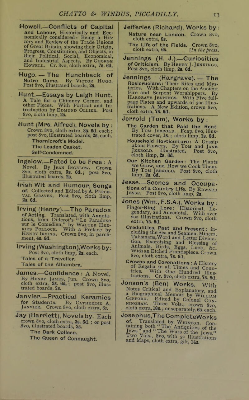Howell.—Conflicts of Capital and Labour, Historically and Eco- nomically considered: Being a His- tory and Review of the Trade Unions of Great Britain, showing their Origin, Progress, Constitution, and Objects, in their Political, Social, Economical, and Industrial Aspects, By George Howell. Cr. 8vo, cloth extra, 7s. 6d. Hugo. — The Hunchback of Notre Dame. By Victor Hugo. Post 8vo, illustrated boards, 23. Hunt.—Essays by Leigh Hunt. A Tale for a Chimney Corner, and other Pieces. With Portrait and In- troduction by Edmund Ollier. Post 8vo, cloth limp, 2s. Hunt (Mrs. Alfred), Novels by : Crown 8vo, cloth extra, 3s. 6d. each; post Svo, illustrated boards, 2s. each. Thornlcroft's Model. The Leaden Casket. Self-Condemned. Ingelow.—Fated to be Free : A Novel. By Jean Ingelovv. Crown Svo, cloth extra, 3s. 66..; post Svo, illustrated boards, 2s. •Irish Wit and Humour, Songs of. Collected and Edited by A. Perce- val Graves. Post Svo, cloth limp. 2s. 6d. ^' Irving (Henry).—The Paradox of Acting. Translated, with Annota- tions, from Diderot's  Le Paradoxe sur le Comedien, by Walter Her- RiES Pollock. With a Preface by Henry Irving. Crown Svo, in parch- ment, 4s. 6d. Irving (Washington),Works by: Post Svo, cloth limp, 23. each. Tales of a Traveller. Tales of the Alhambra. James.—Confidence : A Novel. By Henry Ja.mes, Jun. Crown Svo, cloth extra, 3s. 6d.; post Svo, illus- trated boards, 2s. Janvier.—Practical Keramics for Students. By Catherine A. Janvier. Crown Svo, cloth extra, 6s.' Jay (Harriett), Novels by. Each crown Svo, cloth extra, 38. 6d.; or post .Svo, illustrated boards, 2s. The Dark Colleen. The Queen of Connaught. Jefferies (Richard), Works by: Nature near London. Crown Svo, cloth extra, 63. The Life of the Fields. Crown Svo, cloth extra, 6s. [In the press. Jennings (H. J.).—Curiosities ofCritlclsm. By Henry J.Jennings. Post Svo, cloth limp, 28. 6a. Jennings (Hargrave). — The Rosicrucians: Their Rites and Mys- teries. With Chapters on the Ancient Fire and Serpent Worshippers. By Hargrave Jennings. With Five full- page Plates and upwards of 300 Illus- trations. A New Edition, crown Svo, cloth extra. Vs. 6d. Jerrold (Tom), Works by: The Garden that Paid the Rent By Tom Jerrold. Fcap. Svo, illus- trated cover. Is.; cloth limp. Is. 6d. Household Horticulture: A Gossip about Flowers. By Tom and Jane Jerrold. Illustrated. Post Svo, cloth limp, 2s. 6d. Our Kitchen Garden: The Plants we Grow, and How we Cook Them. By Tom Jerrold. Post Svo, cloth limp, 2s. 6d. Jesse.—Scenes and Occupa- tions of a Country Life. By Edward Jesse. Post Svo, cloth limp, 2s. Jones (Wm., F.S.A.), Works by : Finger-Ring Lore: Historical, Le- gendary, and Anecdotal. With over 200 Illustrations. Crown Svo cloth extra, 7s. 6d. Credulities, Past and Present: in- cluding the Sea and Seamen, Miner^ Talismans, Word and Letter Divina- tion, Exorcising and Blessing of Animals Birds, Eggs, Luck. &c. With an Etched Frontispiece. Crown Svo, cloth extra, 7s. 61. Crowns and Coronations : A History of Regaha in all Times and Coun- tries. With One Hundred lUus- fations. Cr. Svo,^^ extra, 7s. 6d. Jonson's (Benj~WorksT^With Notes Critical and Explanatorv, and a Biographical Memoir by Wi'lliam GiFFORD. Edited by Colonel Cun- .'.u'''- 7^'^ crown Svo, cloth extra,^18sj orseparately.fia each. Josephus.TheCompleteWorks of. Translated by Whiston Con taming both  The Antiquities of the Jews and  The W^rs of the Jews. LTm ,^y,°' ^'^ 52 Illustrations and Maps, cloth extra, gilt, 14s.