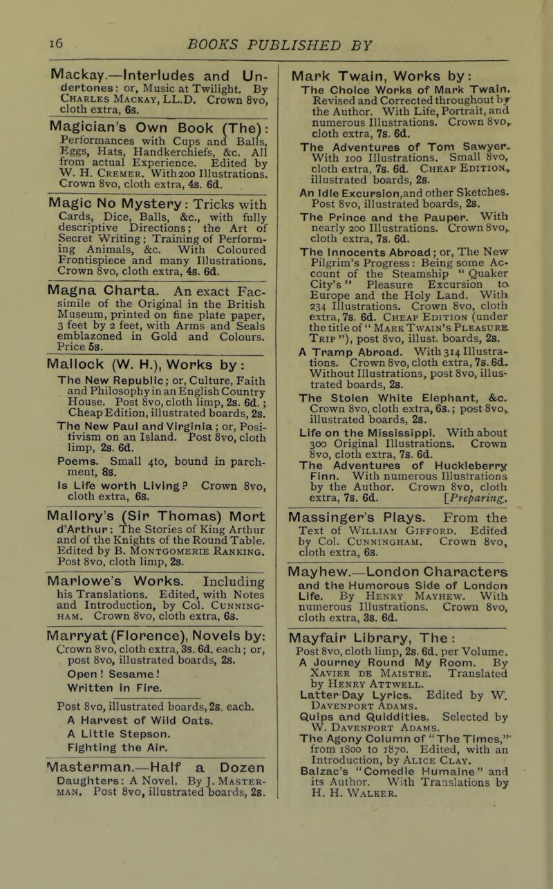 Mackay —Interludes and Un- dertones: or, Music at Twilight. By Charles Mackay, LL.D. Crown 8vo, cloth extra, 63. Mark Twain, Works by: The Choice Works of IVlark Twain. Revised and Corrected throughout hy the Author. With Life, Portrait, and numerous Illustrations. Crown 8vo,. cloth extra, 7s. 6d. The Adventures of Tom Sawyer. With 100 Illustrations. Small 8vo, cloth extra, 7s. 6d. Cheap Edition., illustrated boards, 2s. An Idle Excursion,and other Sketches. Post 8vo, illustrated boards, 2s. The Prince and the Pauper. With nearly 200 Illustrations. Crown Svo,. cloth extra, 7s. 6d. The Innocents Abroad ; or. The New Pilgrim's Progress : Being some Ac- count of the Steamship  Quaker City's Pleasure Excursion ta Europe and the Holy Land. With 234 Illustrations. Crown 8vo, cloth extra, 7s. 6d. Cheap Edition (under the titleof  Mark Twain's Pleasure Trip ), post 8vo, illust. boards, 2s. A Tramp Abroad. With314 Illustra- tions. Crown Svo, cloth extra, 7s. 61. Without Illustrations, post 8vo, illus- trated boards, 2s. The Stolen White Elephant, &c. Crown Svo, cloth extra, 63.; post Svo, illustrated boards, 2s. Life on the IVIississippi. With about 300 Original Illustrations. Crown Svo, cloth extra, 7s. 6d. The Adventures of Huckleberry Finn. With numerous Illustrations by the Author. Crown Svo, cloth extra, 7s. 6d. \^Preparing^. Magician's Own Book (The): Performances with Cups and Balls, Eggs, Hats, Handkerchiefs, &c. All from actual Experience. Edited by W. H. Cremer. Withzoo Illustrations. Crown 8vo, cloth extra, 4s. 6d. Magic No Mystery: Tricks with Cards, Dice, Balls, &c., with fully descriptive Directions; the Art of Secret Writing ; Training of Perform- ing Animals, &c. With Coloured Frontispiece and many Illustrations, Crown 8vo, cloth extra, 4s. 6d. Magna Cliarta. An exact Fac- simile of the Original in the British Museum, printed on fine plate paper, 3 feet by 2 feet, with Arms and Seals emblazoned in Gold and Colours. Price 5s. Mallock (W. H.), Works by: The New Republic; or. Culture, Faith and Philosophy in an English Country House. Post 8vo, cloth limp, 2s. 6d. ; Cheap Edition, illustrated boards, 2s. The New Paul and Virginia ; or. Posi- tivism on an Island. Post 8vo, cloth limD 2s fid Poems. Small 410, bound in parch- ment, 8s. Is Life worth Living P Crown 8vo, cloth extra, 63. Mallorys (Sir Thomas) Mort d'Arthur: The Stories of King Arthur and of the Knights of the Round Table. Edited by B. Montgomerie Ranking. Post 8vo, cloth limp, 2s. Massinger's Plays. From the Text of William Gifford. Edited by Col. Cunningham. Crown Svo. cloth extra, 6s. Mayhew.—London Characters and the Humorous Side of London Life. By Henry Mayhew. With numerous Illustrations. Crown Svo, cloth extra, 3s. 6d. Marlowe's Works. Including his Translations. Edited, with Notes and Introduction, by Col. Cunning- ham. Crown 8vo, cloth extra, 6s. Marryat (Florence), Novels by: Crown 8vo, cloth extra, 3s. 6d. each; or, post 8vo, illustrated boards, 23. Open ! Sesame! Written in Fire. Post 8vo, illustrated boards, 2s. each. A Harvest of Wild Oats. A Little Stepson. Fighting the Air. Masterman.—Half a Dozen Daughters: A Novel. By J. Master- man. Post 8vo, illustrated boards, 2s. Mayfair Library, The: Post Svo, cloth limp, 2s. 6d. per Volume. A Journey Round IVIy Room. By Xavier de Maistre. Translated by Henry Attwell. Latter Day Lyrics. Edited by W. Davenport Adams. Quips and Quiddities. Selected by W. Davenport Adams. The Agony Column of  The Times,' from 1800 to 1870. Edited, with an Introduction, by Alice Clay. Balzac's Comedie Humaine and its Author. With Translations by H. H. W.vlker.
