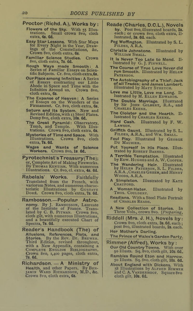 Ppoctop (Richd. A.), Works by ; Flowers of the Sky. With 55 Illus- trations. Small crown 8vo, cloth extra, 4s. 6d. Easy Star Lessons. With Star Maps for Every Night in the Year, Draw- ings of the Constellations, &c. Crown 8vo, cloth extra, 6s. Familiar Science Studies. Crown 8vo, cloth extra, 7s. 6(i. Rough Ways made Smooth : A Series of Familiar Essays on Scien- tific Subjects. Cr. 8vo, cloth extra,6s. Our Place among Infinities : A Series of Essays contrasting our Little Abode in Space and Time with the Infinities Around us. Crown 8vo, cloth extra, 6s. The Expanse of Heaven : A Series of Essays on the Wonders of the Firmament. Cr. 8vo, cloth extra, 6s. Saturn and Its System. New and Revised Edition,with 13 Steel Plates. Demy 8vo, cloth extra, 10s. 6(1. The Great Pyramid: Observatory, Tomb, and Temple. With Illus- trations. Crown 8vo, cloth extra, 6s. Mysteries of Time and Space. With Illustrations. Crown 8vo, cloth extra, 7s. 6(1. Wages and Wants of Science Workers. Crown 8vo, Is 6d. Pyrotechnist's Treasury (The); or, Complete Art of Making Fireworlis. By Thomas Kentish. With numerous Illustrations. Cr. 8vo, cl. extra, 4s. 6d. Rabelais' Works. Faithfully Translated from the French, with variorum Notes, and numerous charac- teristic Illustrations by Gustave Dor6. Crown 8vo, cloth extra, 7s. 6d. Rambosson.—Popular Astro- nomy. By J. Rambosson, Laureate of the Institute of France. Trans- lated by C. B. Pitman. Crown 8vo, cloth gilt, with numerous Illustrations, and a beautifully executed Chart of Spectra, 7s. 6d. Reader's Handbook (The) of Allusions, References, Plots, and Stories. By the Rev. Dr. Brewer. Third Edition, revised throughout, with a New Appendix, containing a Complete English Bibliography. Crown 8vo, 1,400 pages, cloth extra, 7s. 6d. Richardson. — A Ministry of Health, and other Papers. By Ben- jamin Ward Richardson, M.D., &c. Crown 8vo, cloth extra, 63. Reade (Charles, D.C.L.), Novels Riddell (Mrs. J. H.), Novels by: Crown 8vo, cloth extra, 3s. 6d. each ; post 8vo, illustrated boards, 2s. each. Her Mother's Darling. The Prince of Wales's Garden Party. Rimmer (Alfred), Works by : Our Old Country Towns. With over 50 Illusts. Sq. 8vo, cloth gilt, lOs. 6d. Rambles Round Eton and Harrow. 50 Illusts. Sq. 8vo, cloth gilt, lOs. 6d. About England with Dickens. With 58 Illustrations by Alfred Rimmer and C. A. Vanderhoof. Square 8vo cloth gilt, lOs. 6d. by. Post 8vo, illustrated boards, 2s. each ; or crown 8vo, cloth extra. Il- lustrated, 3s. 6d. each. Peg Wofflngton. Illustrated by S. L. FiLDEs, A.R.A. Christie Johnstone. Illustrated by William Small. It is Never Too Late to Mend. Il- lustrated by G. J. PiNWELL. The Course of True Love Never did run Smooth. Illustrated by Helen Paterson. The Autobiography of a Thief; Jack of all Trades; and James Lambert. Illustrated by Matt Stretch. Love me Little, Love me Long. Il- lustrated by M. Ellen Edwards. The Double Marriage. Illustrated by Sir John Gilbert, R.A., and Charles Keene. The Cloister and the Hearth. Il- lustrated by Charles Keene. Hard Cash. Illustrated by F. W. Lawson. Griffith Gaunt. Illustrated by S. L, Fildes, A.R.A., and Wm. Small. Foul Play. Illustrated by George Du Maurier. Put Yourself In His Place. Illus- trated by Robert Barnes. A Terrible Temptation. Illustrated by Edw. Hughes and A. W. Cooper. The Wandering Heir. Illustrated by Helen Paterson, S. L. Fildes, A.R.A.,Charles Green, and Henry Woods, A.R.A. A Simpleton. Illustrated by Kate Crauford. A Woman-Hater. Illustrated by Thos. Couldery. Readiana. With a Steel Plate Portrait of Charles Reade. A New Collection of Stories. In Three Vols., crown 8vo. [Preparing.