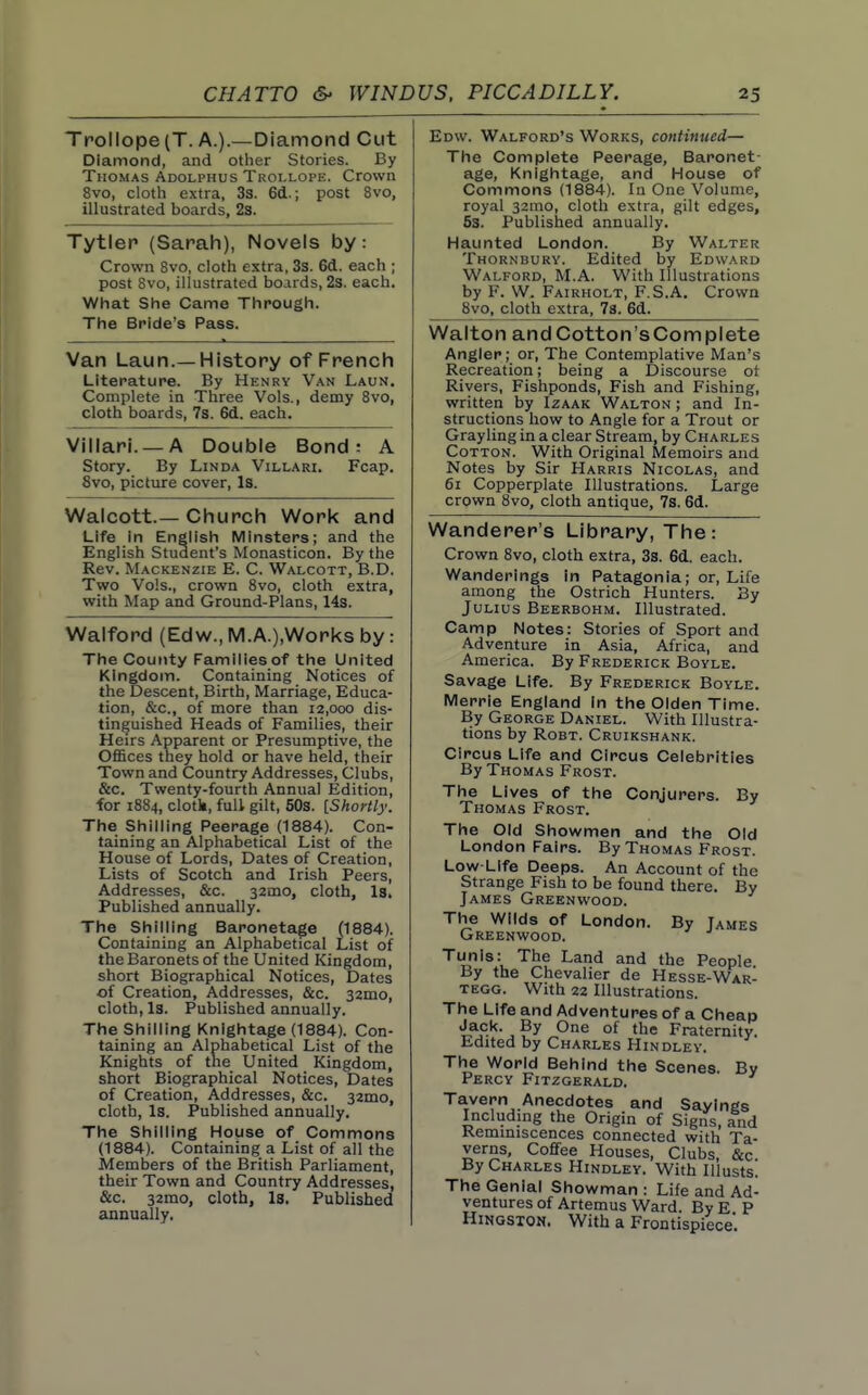 Trollope(T. A.).—Diamond Cut Diamond, and other Stories. By Thomas Adolphus Troi.lope. Crown 8vo, cloth extra, 33. 6d.; post 8vo, illustrated boards, 2s. Tytlep (Sarah), Novels by: Crown 8vo, cloth extra, 3s. 6d. each ; post 8vo, illustrated boards, 2s. each. What She Came Through. The Bride's Pass. Van Laun.—History of French Literature. By Henry Van Laun. Complete in Three Vols., demy Svo, cloth boards, 7s. 6d. each. Viiiarl. —A Double Bond: A Story. By Linda Villari. Fcap. 8vo, picture cover, Is. Walcott.— Church Work and Life in English Minsters; and the English Student's Monasticon. By the Rev. Mackenzie E. C. Walcott, B.D. Two Vols., crown Svo, cloth extra, with Map and Ground-Plans, 14s. Walford (Edw., IVI.A.),Worl<s by: The County Families of the United Kingdom. Containing Notices of the Descent, Birth, Marriage, Educa- tion, &c., of more than 12,000 dis- tinguished Heads of Families, their Heirs Apparent or Presumptive, the Offices they hold or have held, their Town and Country Addresses, Clubs, &c. Twenty-fourth Annual Edition, for 1884, clotk, full gilt, 50s. [Shortly. The Shilling Peerage (1884). Con- taining an Alphabetical List of the House of Lords, Dates of Creation, Lists of Scotch and Irish Peers, Addresses, &c. 32mo, cloth. Is. Published annually. The Shilling Baronetage (1884). Containing an Alphabetical List of the Baronets of the United Kingdom, short Biographical Notices, Dates of Creation, Addresses, &c. 32mo, cloth, Is. Published annually. The Shilling Knightage (1884). Con- taining an Alphabetical List of the Knights of the United Kingdom, short Biographical Notices, Dates of Creation, Addresses, &c. 32mo, cloth, Is. Published annually. The Shilling House of Commons (1884). Containing a List of all the Members of the British Parliament, their Town and Country Addresses, &c. 32mo, cloth, Is. Published annually. Edw. Walford's Works, continued— The Complete Peerage, Baronet- age, Knightage, and House of Commons (1884). In One Volume, royal 32mo, cloth extra, gilt edges, 5s. Published annually. Haunted London. By Walter Thornbury. Edited by Edward Walford, M.A. With Illustrations by F. W. Fairholt, F.S.A. Crown 8vo, cloth extra, 78. 6d. Walton and Cotton's Complete Angler; or, The Contemplative Man's Recreation; being a Discourse ot Rivers, Fishponds, Fish and Fishing, written by Izaak Walton ; and In- structions liow to Angle for a Trout or Grayling in a clear Stream, by Charles Cotton. With Original Memoirs and Notes by Sir Harris Nicolas, and 61 Copperplate Illustrations. Large crown Svo, cloth antique, 7s. 6d. Wanderer's Library, The: Crown Svo, cloth extra, 3s. 6d. each. Wanderings In Patagonia; or, Life among the Ostrich Hunters. By Julius Beerbohm. Illustrated. Camp Notes: Stories of Sport and Adventure in Asia, Africa, and America. By Frederick Boyle. Savage Life. By Frederick Boyle. Merrie England In the Olden Time. By George Daniel. With Illustra- tions by Robt. Cruikshank. Circus Life and Circus Celebrities By Thomas Frost. The Lives of the Conjurers. By Thomas Frost. The Old Showmen and the Old London Fairs. By Thomas Frost. Low-Life Deeps. An Account of the Strange Fish to be found there. By James Greenwood. The Wilds of London. By Tames Greenwood. Tunis: The Land and the People By the Chevalier de Hesse-War- tegg. With 22 Illustrations. The Life and Adventures of a Cheap Jack. By One of the Fraternity Edited by Charles Hindley. The World Behind the Scenes. By Percy Fitzgerald. Tavern Anecdotes and Sayings Includmg the Origin of Signs, and Kemmiscences connected with Ta- verns, Coffee Houses, Clubs, &c. By Charles Hindley. With Illusts. The Genial Showman : Life and Ad- ventures of Artemus Ward By E P HiNGSXON. With a Frontispiece'.