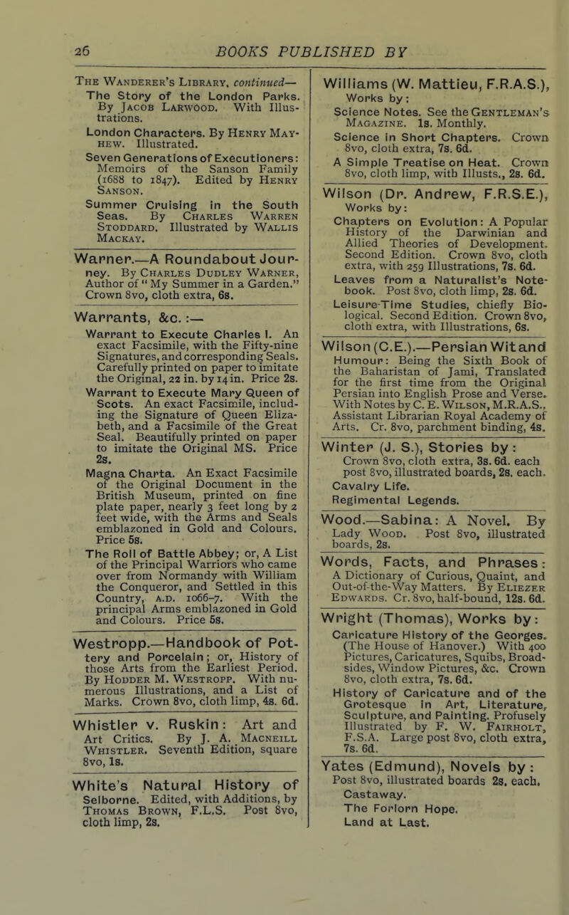 The Wanderer's Library, continued— The Story of the London Packs. By Jacob Larwood. With Illus- trations. London Characters. By Henry May- hew. Illustrated. Seven Generations of Executioners: Memoirs of the Sanson Family (1688 to 1847). Edited by Henry Sanson. Summer Cruising in the South Seas. By Charles Warren Stoddard. Illustrated by Wallis Mackay. Warner.—A Roundabout Jour- ney. By Charles Dudley Warner, Author of  My Summer in a Garden. Crown 8vo, cloth extra, 6s. Warrants, &c. :— Warrant to Execute Charles I. An exact Facsimile, with the Fifty-nine Signatures, and corresponding Seals. Carefully printed on paper to imitate the Origmal, 22 in. by 14 in. Price 2s. Warrant to Execute IViary Queen of Scots. An exact Facsimile, includ- ing the Signature of Queen Eliza- beth, and a Facsimile of the Great Seal. Beautifully printed on paper to imitate the Original MS. Price 2s. IVIagna Charta. An Exact Facsimile of the Original Document in the British Museum, printed on fine plate paper, nearly 3 feet long by z feet wide, with the Arms and Seals emblazoned in Gold and Colours. Price 5s. The Roll of Battle Abbey; or, A List of the Principal Warriors who came over from Normandy with William the Conqueror, and Settled in this Country, a.d. 1066-7. With the principal Arms emblazoned in Gold and Colours. Price 5s. Westropp.—Handbook of Pot- tery and Porcelain; or, History of those Arts from the Earliest Period. By HouDER M. Westropp. With nu- merous Illustrations, and a List of Marks. Crown 8vo, cloth limp, 4s. 61. Whistler v. Ruskin : Art and Art Critics. By J. A. Macneill Whistler. Seventh Edition, square 8vo, Is. White's Natural History of Selborne. Edited, with Additions, by Thomas Brown, F.L.S. Post 8vo, cloth limp, 2s. Williams (W. Mattieu, F.R.A.S.), Works by; Science Notes. See the Gektleman's Magazine. Is. Monthly. Science in Short Chapters. Crown 8vo, cloth extra, 7s. 6d. A Simple Treatise on Heat. Crown 8vo, cloth limp, with Illusts., 2s. 6cl. Wilson (Dr. Andrew, F.R.S.E.), Works by: Chapters on Evolution: A Popular History of the Darwinian and Allied Theories of Development. Second Edition. Crown 8vo, clotb extra, with 259 Illustrations, 7s. 61. Leaves from a Naturalist's Note- book. Post 8vo, cloth limp, 2s. 61. Leisure-Time Studies, chiefly Bio- logical. Second Edition. Crown 8vo, cloth extra, with Illustrations, 6s. Wilson (C.E.).—Persian Wit and Winter (J. S.), Stories by: Crown Bvo, cloth extra, 3s. 61. each post 8vo, illustrated boards, 2s. each. Cavalry Life. Regimental Legends. Wood.—Sabina: A Novel. By Lady Wood. Post 8vo, illustrated boards, 2s. Words, Facts, and Phrases: A Dictionary of Curious, Quaint, and Out-of-the-Way Matters. By Ehezer Edwards. Cr. 8vo, half-bound, 12s. 61. Wright (Thomas), Works by: Caricature History of the Georges. (The House of Hanover.) With 400 Pictures, Caricatures, Squibs, Broad- sides, Window Pictures, &c. Crown 8vo, cloth extra, 7s. 61. History of Caricature and of the Grotesque in Art, Literature, Sculpture, and Painting. Profusely Illustrated by F. W. Fairholt, F.S.A. Large post 8vo, cloth extra, 7s. 61. Yates (Edmund), Novels by : Post 8vo, illustrated boards 2s. each. Castaway. The Forlorn Hope. Land at Last. Humour: Being the Sixth Book of the Baharistan of Jami, Translated for the first time from the Original Persian into English Prose and Verse. With Notes by C. E. Wilson, M.R.A.S., Assistant Librarian Royal Academy of Arts. Cr. 8vo, parchment binding, 4s.