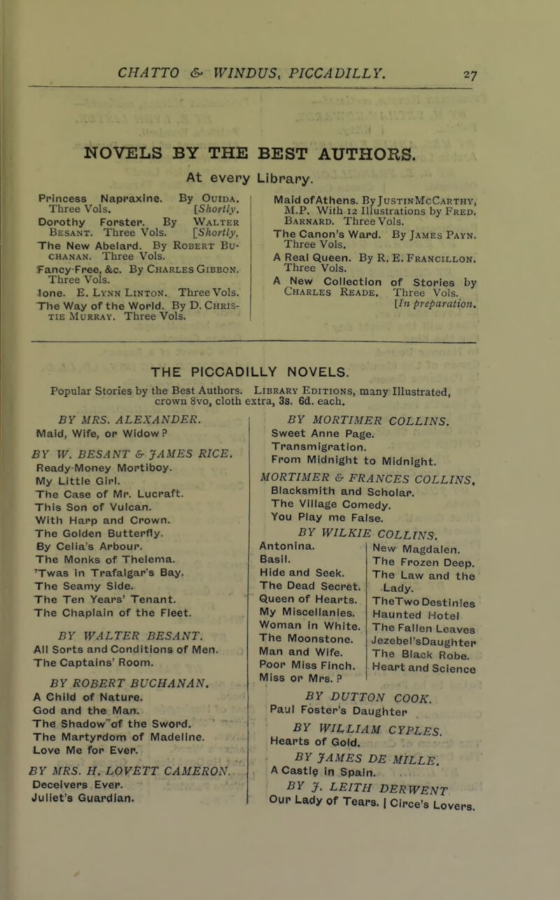 NOVELS BY THE At every Princess Napraxine. By Ouida. Three Vols. [Shortly. Dorothy Forster. By Walter Besant. Three Vols. \_Shortly. The New Abelard. By Robert Bu- chanan. Three Vols. fancy-Free, &c. By Charles Gibbon. Three Vols. ■lone. E. Lynn Linton. Three Vols. The Way of the World. By D. Chris- tie Murray. Three Vols. BEST AUTHORS. Library. Maid of Athens. By JustinMcCarthy, M.P. With 12 Illustrations by Fred. Barnard. Three Vols. The Canon's Ward. By James Payn. Three Vols. A Real Queen. By R. E. Francillon. Three Vols. A New Collection of Stories by Charles Reade, Three Vols. [In preparation. THE PICCADILLY NOVELS. Popular Stories by the Best Authors. crown 8vo, cloth BY MRS. ALEXANDER. Maid, Wife, or Widow? BY W. BESANT & JAMES RICE. Ready-Money Mortiboy. My Little Girl. The Case of Mr. Lucraft. This Son of Vulcan. With Harp and Crown. The Golden Butterfly. By Celia's Arbour. The Monks of Thelema. Twas in Trafalgar's Bay. The Seamy Side. The Ten Years' Tenant. The Chaplain of the Fleet. BY WALTER BESANT. All Sorts and Conditions of Men. The Captains' Room. BY ROBERT BUCHANAN. A Child of Nature. God and the Man. The Shadowof the Sword. The Martyrdom of Madeline. Love Me for Ever. BY MRS. H. LOVETT CAMERON. Deceivers Ever. Juliet's Guardian. Library Editions, many Illustrated, extra, 3s. 6d. each. I BY MORTIMER COLLINS. I Sweet Anne Page. Transmigration. From Midnight to Midnight. MORTIMER & FRANCES COLLINS. Blacksmith and Scholar. The Village Comedy. You Play me False. BY WILKIE COLLINS. Antonina. Basil. Hide and Seek. The Dead Secret. Queen of Hearts. My Miscellanies. Woman in White. The Moonstone. Man and Wife. Poor Miss Finch. Miss or Mrs. ? New Magdalen. The Frozen Deep. The Law and the Lady. TheTwo Destinies Haunted Hotel The Fallen Leaves Jezebel'sDaughter The Black Robe. Heart and Science BY BUTTON COOK. Paul Foster's Daughter BY WILLIAM CYPLES. Hearts of Gold. BY JAMES DE MILLE. A CastI? in Spain. BY J. LEITH DERWENT Our Lady of Tears. | Circe's Lovers