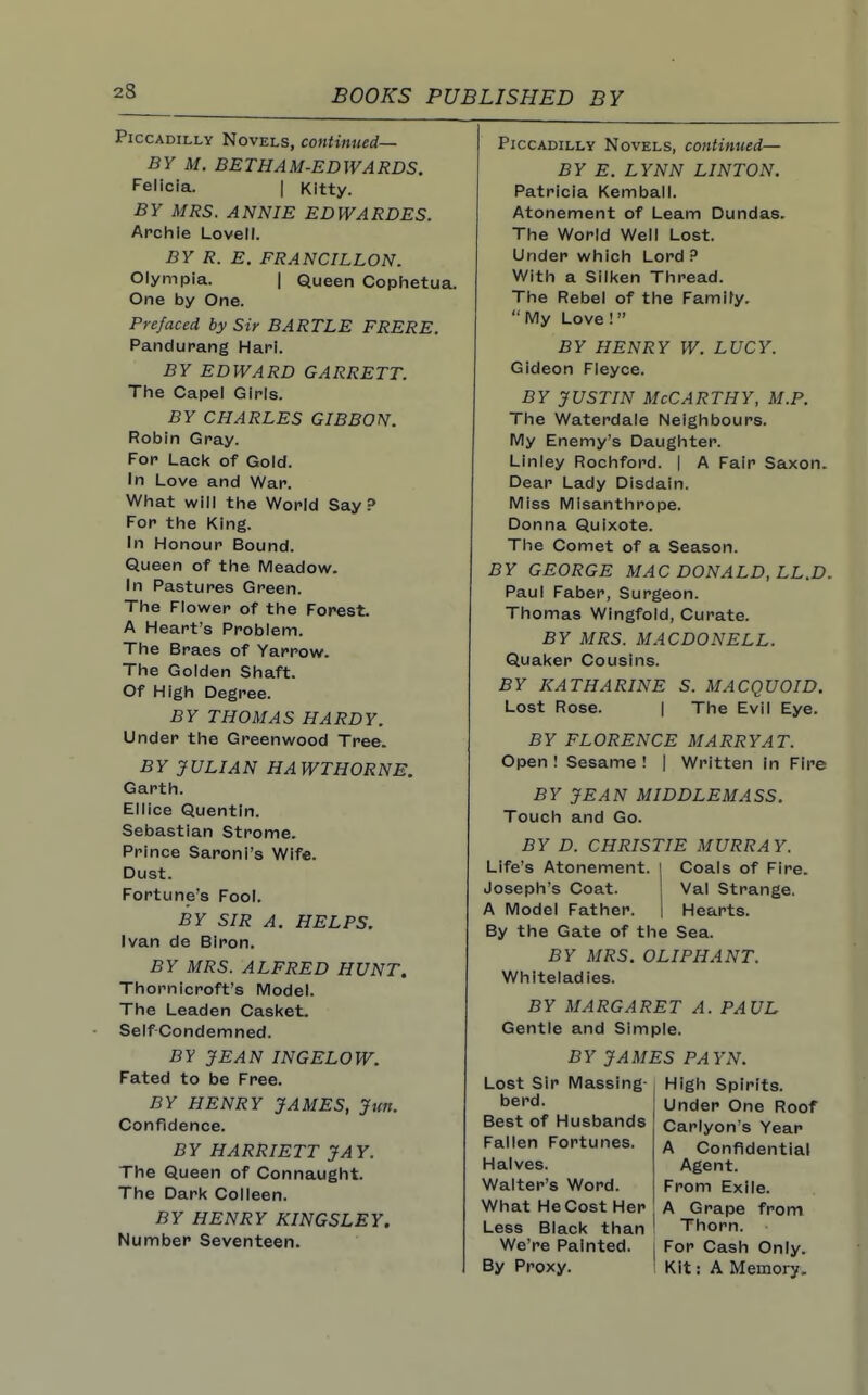 Piccadilly Novels, continued— BY M. BETHAM-EDWARDS. Felicia. | Kitty. BY MRS. ANNIE EDWARDES. Archie Lovetl. BY R. E. FRANCILLON. Olympia. | Queen Cophetua. One by One. Prefaced by Sir BARTLE FRERE. Pandurang Harl. BY EDWARD GARRETT. The Capel Girls. BY CHARLES GIBBON. Robin Gray. For Lack of Gold. In Love and War. What will the World Say? For the King. In Honour Bound. Queen of the Meadow. In Pastures Green. The Flower of the Forest A Heart's Problem. The Braes of Yarrow. The Golden Shaft. Of High Degree. BY THOMAS HARDY. Under the Greenwood Tree. BY JULIAN HAWTHORNE. Garth. Ellice Quentin. Sebastian Strome. Prince Saroni's Wife. Dust. Fortune's Fool. BY SIR A. HELPS. Ivan de BIron. BY MRS. ALFRED HUNT. Thornicroft's Model. The Leaden Casket. Self-Condemned. BY JEAN INGELOW. Fated to be Free. BY HENRY JAMES, Jun. Confidence. BY HARRIETT JAY. The Queen of Connaught. The Dark Colleen. BY HENRY KINGSLEY. Number Seventeen. Piccadilly Novels, continued— BY E. LYNN LINTON. Patricia Kemball. Atonement of Learn Dundas. The World Well Lost. Under which Lord ? With a Silken Thread. The Rebel of the Famify. My Love !  BY HENRY W. LUCY. Gideon Fleyce. BY JUSTIN McCarthy, m.p. The Waterdale Neighbours. My Enemy's Daughter. Linley Rochford. | A Fair Saxon. Dear Lady Disdain. Miss Misanthrope. Donna Quixote. The Comet of a Season. BY GEORGE MAC DONALD, LL.D. Paul Faber, Surgeon. Thomas Wingfold, Curate. BY MRS. MACDONELL. Quaker Cousins. BY KATHARINE S. MACQUOID. Lost Rose. I The Evil Eye. BY FLORENCE MARRY AT. Open ! Sesame ! | Written in Fire BY JEAN MIDDLEMASS. Touch and Go. BY D. CHRISTIE MURRAY. Life's Atonement. Coals of Fire. Joseph's Coat. Val Strange. A Model Father. Hearts. By the Gate of the Sea. BY MRS. OLIPHANT. Whiteladies. BY MARGARET A. Gentle and Simple. PAUL BY JAMES PAYN. Lost Sir Massing- berd. Best of Husbands Fallen Fortunes. Halves. Walter's Word. What HeCost Her Less Black than We're Painted. By Proxy. High Spirits. Under One Roof Carlyon's Year A Confidential Agent. From Exile. A Grape from Thorn. For Cash Only. Kit: A Memory.