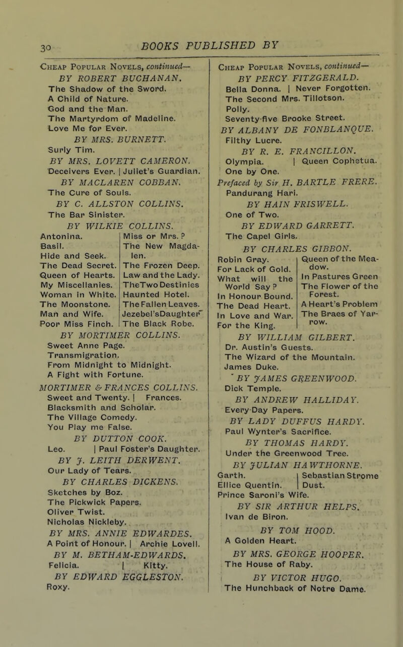 Cheap Popular Novels, continued— BY ROBERT BUCHANAN. The Shadow of the Sword. A Child of Nature. God and the Man. The Martyrdom of Madeline. Love Me for Ever. BY MRS. BURNETT. Surly Tim. BY MRS. LOVETT CAMERON. Deceivers Ever. | Juliet's Guardian. BY M ACL A REN COBBAN. The Cure of Souls. BY C. ALLSTON COLLINS. The Bar Sinister. BY WILKIE COLLINS. Miss or Mrs. ? The New Magda- len. The Frozen Deep. Law and the Lady. TheTwo Destinies Haunted Hotel. The Fallen Leaves. Jezebel'sDaughter The Black Robe. Antonina. Basil. Hide and Seek. The Dead Secret. Queen of Hearts. My Miscellanies. Woman in White. The Moonstone. Man and Wife. Poor Miss Finch. BY MORTIMER COLLINS. Sweet Anne Page. Transmigration. From Midnight to Midnight. A Fight with Fortune. MORTIMER & FRANCES COLLINS. Sweet and Twenty. | Frances. Blacksmith and Scholar. The Village Comedy. You Play me False. BY BUTTON COOK. Leo. I Paul Foster's Daughter. BY J. LEITH DERWENT. Our Lady of Tears. BY CHARLES DICKENS. Sketches by Boz. The Pickwick Papers. Oliver Twist. Nicholas Nickleby. BY MRS. ANNIE EDWARDES. A Point of Honour. | Archie Lovell. BY M. BETHAM-EDWARDS. Felicia. I Kitty. BY EDWARD EGGLESTON. Roxy. Cheap Popular Novels, continued— BY PERCY FITZGERALD. Bella Donna. | Never Forgotten. The Second Mrs. Tillotson. Polly. Seventy-flve Brooke Street. BY ALBANY DE FONBLANQUE. Filthy Lucre. BY R. E. FRANCILLON. Olympia. | Queen Cophatua. One by One. Prefaced by Sir H. BARTLE FRERE. Pandurang Hari. BY HAIN FRISWELL. One of Two. BY EDWARD GARRETT. The Capel Girls. BY CHARLES GIBBON. Queen of the Mea- dow. In Pastures Green The Flower of the Forest. A Heart's Problem The Braes of Yar- row. Robin Gray. For Lack of Gold. What will the World Say ? In Honour Bound. The Dead Heart. In Love and War. For the King. BY WILLIAM GILBERT. Dr. Austin's Guests. The Wizard of the Mountain. James Duke.  BY yAMES GREENWOOD. Dick Temple. BY ANDREW HALLWAY. Every Day Papers. BY LADY DUFFUS HARDY. Paul Wynter's Sacrifice. BY THOMAS HARDY. Under the Greenwood Tree. BY JULIAN HAWTHORNE. Garth. 1 Sebastian Strome Ellice Quentin. | Dust. Prince Saroni's Wife. BY SIR ARTHUR HELPS. Ivan de Biron. BY TOM HOOD. A Golden Heart. BY MRS. GEORGE HOOPER. The House of Raby. BY VICTOR HUGO. The Hunchback of Notre Dame.