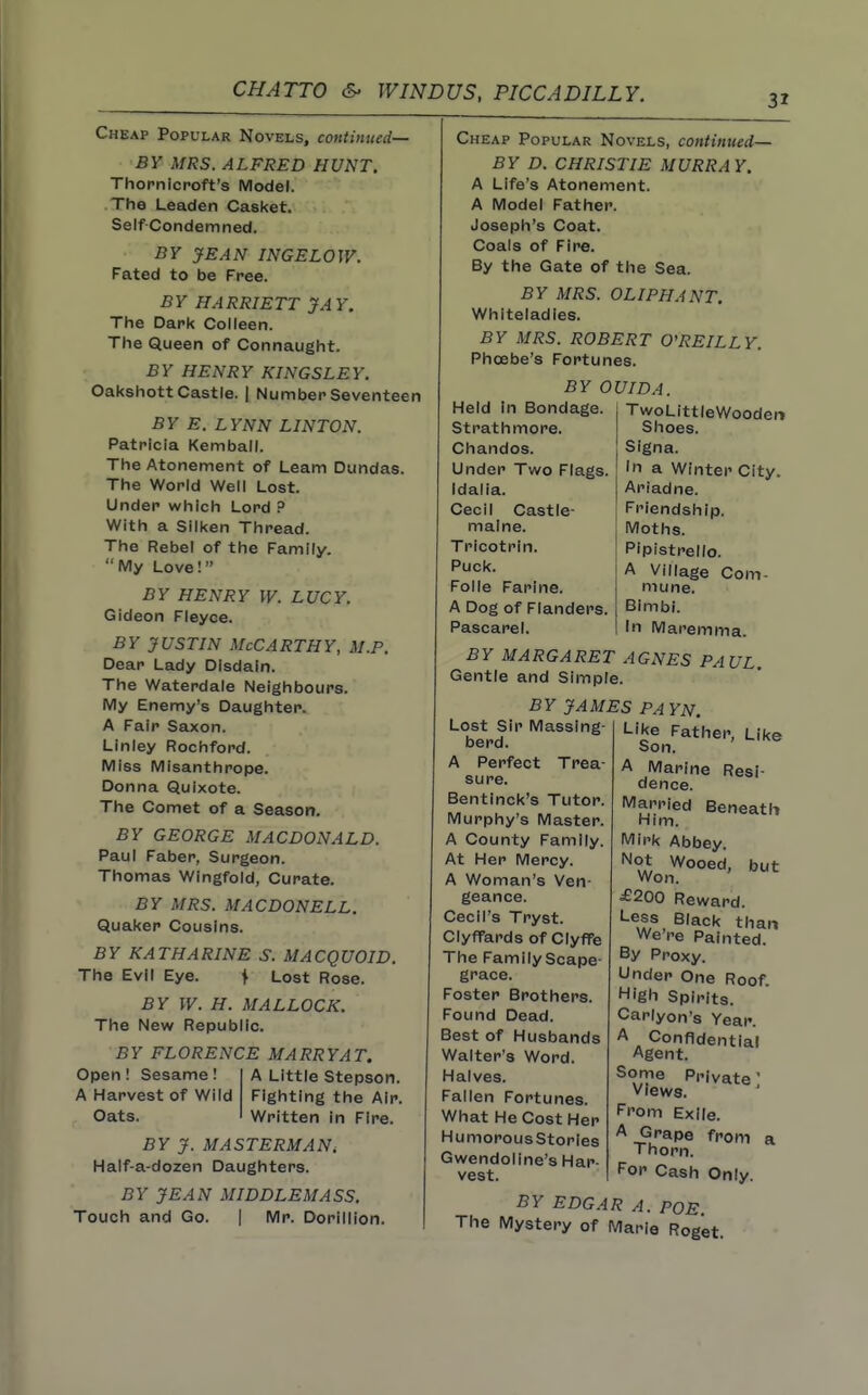 31 Cheap Popular Novels, continued— BY MRS. ALFRED HUNT. Thopnicroft's Model. The Leaden Casket. Self-Condemned. BY yE.4N INGE LOW. Fated to be Free. BY HARRIETT JAY. The Dark Colleen. The Queen of Connaught. BY HENRY KINGSLEY. Oakshott Castle. | Number Seventeen BY E. LYNN LINTON. Patricia Kemball. The Atonement of Learn Dundas. The World Well Lost. Under which Lord P With a Silken Thread. The Rebel of the Family. My Love! BY HENRY W. LUCY. Gideon Fleyce. BY JUSTIN McCarthy, m.p. Dear Lady Disdain. The Waterdale Neighbours. My Enemy's Daughter. A Fair Saxon. Linley Rochford. Miss Misanthrope. Donna Quixote. The Comet of a Season. BY GEORGE MACDONALD. Paul Faber, Surgeon. Thomas Wingfold, Curate. BY MRS. MACDONELL. Quaker Cousins. BY KATHARINE S. MACQUOID. The Evil Eye. \ Lost Rose. BY W. H. MALLOCK. The New Republic. BY FLORENCE MARRYA T. Open! Sesame! A Harvest of Wild Oats. A Little Stepson. Fighting the Air. Written in Fire. BY J. MASTERMANi Half-a-dozen Daughters. BY JEAN MIDDLEMASS. Touch and Go. | Mr. Dorillion. Cheap Popular Novels, continued— BY D. CHRISTIE MURRAY. A Life's Atonement. A Model Father. Joseph's Coat. Coals of Fire. By the Gate of the Sea. BY MRS. OLIPHANT. Whiteiadies. BY MRS. ROBERT O'REILLY. Phoebe's Fortunes. BY OUIDA. Held In Bondage. Strathmore. Chandos. Under Two Flags. Idalia. Cecil Castie- malne. Tricotrin. Puck. Folic Farine. A Dog of Flanders. Pascarel. BY MARGARET AGNES PAUL Gentle and Simple. BY JAMES PAYN. Lost Sir Massing TwoLittleWooden Shoes. Signa. In a Winter City. Ariadne. Friendship. Moths. Pipistrello. A Village Com- mune. Bimbi. In Maremma. berd A Perfect Trea- sure. Bentinck's Tutor. Murphy's Master. A County Family. At Her Mercy. A Woman's Ven- geance. Cecil's Tryst. Clyffards of CiyfTe The Family Scape- grace. Foster Brothers. Found Dead. Best of Husbands Walter's Word. Halves. Fallen Fortunes. What He Cost Her HumorousStories Gwendoline's Har- vest. BY EDGAR A. POE. The Mystery of Marie Roget. Like Father, Like Son. A Marine Resi- dence. Married Beneatli Him. Mirk Abbey. Not Wooed, but Won. ^200 Reward. Less Black than We're Painted. By Proxy. Under One Roof. High Spirits. Carlyon's Year. A Confidential Agent. Some Private' Views. From Exile. A Grape from a Thorn. For Cash Only.