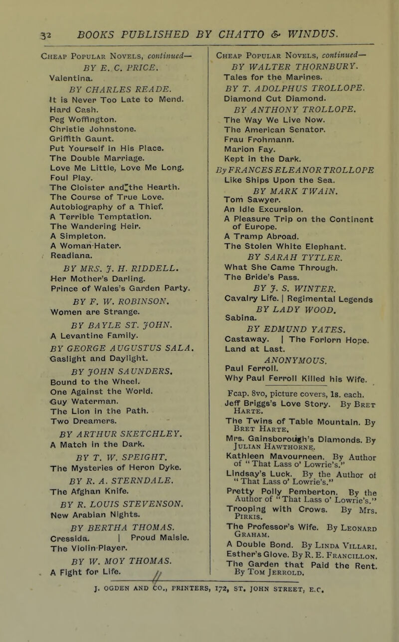 3-2 BOOKS PUBLISHED BY CHATTO WINDUS. Cheap Popular Novels, continued— BY E. C. PRICE. Valentina. BY CHARLES READE. It is Never Too Late to Mend. Hard Cash. Peg Wofflngton. Christie Johnstone. Grifflth Gaunt. Put Yourself in His Place. The Double Marriage. Love Me Little, Love Me Long. Foul Play. The Cloister and^the Hearth. The Course of True Love. Autobiography of a Thief. A Terrible Temptation. The Wandering Heir. A Simpleton. A Woman Hater. Readiana. BY MRS. y. H. RIDDELL. Her Mother's Darling. Prince of Wales's Garden Party. BY F. W. ROBINSON. Women are Strange. BY BAYLE ST. JOHN. A Levantine Family. BY GEORGE AUGUSTUS SALA. Gaslight and Daylight. BY JOHN SAUNDERS. Bound to the Wheel. One Against the World. Guy Waterman. The Lion in the Path. Two Dreamers. BY ARTHUR SKETCHLEY. A Match in the Dark. BY T. W. SPEIGHT. The Mysteries of Heron Dyl<e. BY R. A. STERN DALE. The Afghan Knife. BY R. LOUIS STEVENSON. New Arabian Nights. BY BERTHA THOMAS. Cressida. | Proud Maisie. The Violin-Player. BY W. MOY THOMAS. . A Fight for Life. Cheap Popular Novels, continued— BY WALTER THORNBURY. Tales for the Marines. BY T. ADOLPHUS TROLLOPE. Diamond Cut Diamond. BY ANTHONY TROLLOPE. The Way We Live Now. The American Senator. Frau Frohmann. Marion Fay. Kept in the Dark. By FRANCES ELEANORTROLLOPE Like Ships Upon the Sea. BY MARK TWAIN. Tom Sawyer. An idle Excursion. A Pleasure Trip on the Continent of Europe. A Tramp Abroad. The Stolen White Elephant. BY SARAH TYTLER. What She Came Through. The Bride's Pass. BY J. S. WINTER. Cavalry Life. | Regimental Legends BY LADY WOOD. Sabina. BY EDMUND YATES. Castaway. | The Forlorn Hope. Land at Last. ANONYMOUS. Paul Ferroll. Why Paul Ferroll Killed his Wife. Fcap. 8vo, picture covers, Is. each. Jeff Briggs's Love Story. By Bret Harte. The Twins of Table Mountain. By Bret Harte. Mrs. Gainsborough's Diamonds. By Julian Hawthorne. Kathleen Mavourneen. By Author of  That Lass o' Lowrie's. Lindsay's Luck. By the Author of  That Lass o' Lowrie's. Pretty Polly Pemberton. By the Author of That Lass o' Lowrie's. Trooping with Crows. By Mrs. PiRKIS. The Professor's Wife. By Leonard Graham. A Double Bond. By Linda Villari. Esther's Glove. ByR. E. Francillon. The Garden that Paid the Rent. By Tom Jerrold. J. OGDEN and CO., PRINTERS, I72, ST. JOHN STREET, E.C.