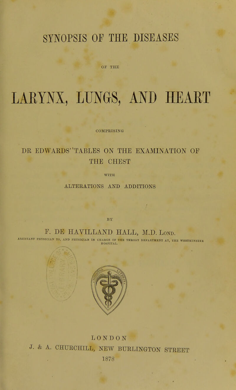 SYNOPSIS OP THE DISEASES OP THE LARYNX, LUNGS, AND HEART COMPEISING DR EDWARDS' TABLES ON THE EXAMINATION OF THE CHEST WITH ALTERATIONS AND ADDITIONS BY F. DE HAVILLAND HALL, M.D. Lond. ASSISTANT FHTSICIAN TO, AND PHYSICIAN IN CHARGE OF THE THROAT DEPARTMENT AT, THE WKSTMINSTKR HOSPITAL. LONDON J. & A. CHURCHILL, NEW BURLINGTON STREET 1878