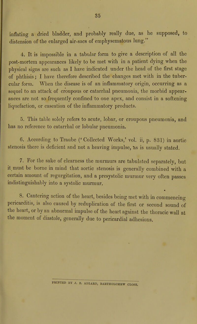inflating a dried bladder, and probably really due, as he supposed, to distension of the enlarged air-sacs of emphysematous lung. 4. It is impossible in a tabular form to give a description of all the post-mortem appearances likely to be met with in a patient dying when the physical signs are such as I have indicated under the head of the first stage of phthisis; I have therefore described the changes met with in the tuber- cular form. When the disease is of an inflammatory origin, occurring as a sequel to an attack of croupous or catarrhal pneumonia, the morbid appear- ances are not so frequently confined to one apex, and consist in a softening liquefaction, or caseation of the inflammatory products. 5. This table solely refers to acute, lobar, or croupous pneumonia, and has no reference to catarrhal or lobular pneumonia. 6. According to Traube ('Collected Works,' vol. ii, p. 831) in aortic stenosis there is deficient and not a heaving impulse, &s is usually stated. 7. For the sake of clearness the murmurs are tabulated separately, but it must be borne in mind that aortic stenosis is generally combined with a certain amount of regurgitation, and a presystolic murmur very often passes indistinguishably into a systolic murmur. • 8. Cantering action of the heart, besides being met with in commencing pericarditis, is also caused by reduplication of the first or second sound of the heart, or by an abnormal impulse of the heart against the thoracic wall at the moment of diastole, generally due to pericardial adhesions. PBINTED BY J. E. ADLABD, BARTHOLOMEW CLOSE.