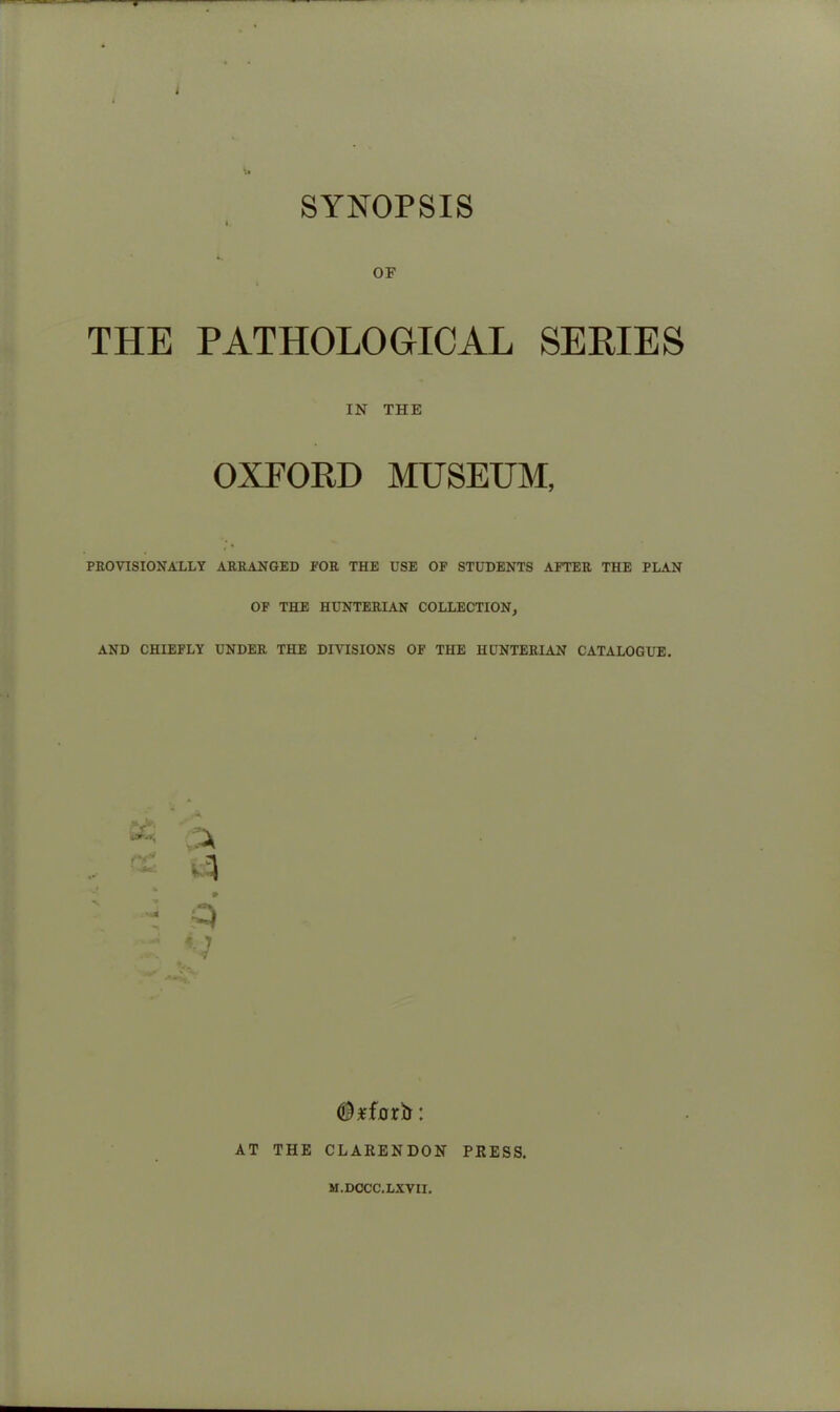 OF THE PATHOLOGICAL SERIES IN THE OXFORD MUSEUM, PROVISIONALLY ARRANGED POR THE USE OF STUDENTS AFTER THE PLAN OF THE HUNTERIAN COLLECTION, AND CHIEFLY UNDER THE DIVISIONS OF THE HUNTERIAN CATALOGUE. * 7 7 (Btfoxb: AT THE CLARENDON PRESS. M.DCCC.LXVII.