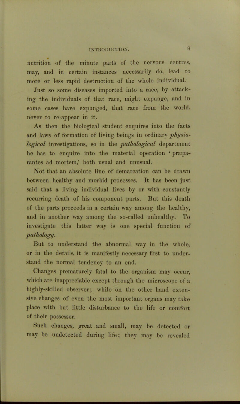 nutrition of the minute parts of the nervous centres, may, and in certain instances necessarily do, lead to more or less rapid destruction of the whole individual. Just so some diseases imported into a race, by attack- ing the individuals of that race, might expunge, and in some cases have expunged, that race from the world, never to re-appear in it. As then the biological student enquires into the facts and laws of formation of living beings in ordinary physio- logical investigations, so in the pathological department he has to enquire into the material operation * praipa- rantes ad mortem,’ both usual and unusual. Not that an absolute line of demarcation can be drawn between healthy and morbid processes. It has been just said that a living individual lives by or with constantly recurring death of his component parts. But this death of the parts proceeds in a certain way among the healthy, and in another way among the so-called unhealthy. To investigate this latter way is one special function of pathology. But to understand the abnormal way in the whole, or in the details, it is manifestly necessary first to under- stand the normal tendency to an end. Changes prematurely fatal to the organism may occur, which are inappreciable except through the microscope of a highly-skilled observer; while on the other hand exten- sive changes of even the most important organs may take place with but little disturbance to the life or comfort of their possessor. Such changes, great and small, may be detected or may be undetected during life; they may be revealed