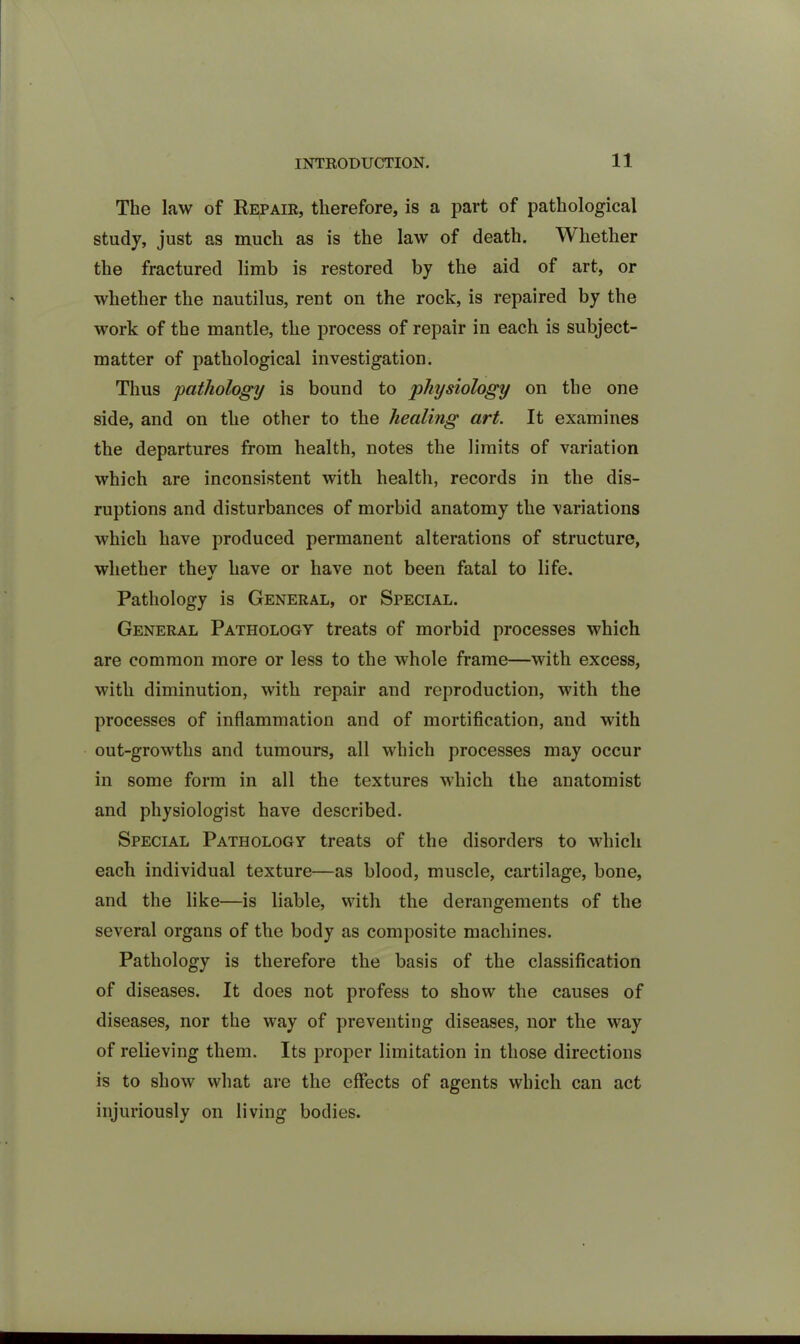 The law of Repair, therefore, is a part of pathological study, just as much as is the law of death. Whether the fractured limb is restored by the aid of art, or whether the nautilus, rent on the rock, is repaired by the work of the mantle, the process of repair in each is subject- matter of pathological investigation. Thus pathology is bound to physiology on the one side, and on the other to the healing art. It examines the departures from health, notes the limits of variation which are inconsistent with health, records in the dis- ruptions and disturbances of morbid anatomy the variations which have produced permanent alterations of structure, whether they have or have not been fatal to life. Pathology is General, or Special. General Pathology treats of morbid processes which are common more or less to the whole frame—with excess, with diminution, with repair and reproduction, with the processes of inflammation and of mortification, and with out-growths and tumours, all which processes may occur in some form in all the textures which the anatomist and physiologist have described. Special Pathology treats of the disorders to which each individual texture—as blood, muscle, cartilage, bone, and the like—is liable, with the derangements of the several organs of the body as composite machines. Pathology is therefore the basis of the classification of diseases. It does not profess to show the causes of diseases, nor the way of preventing diseases, nor the way of relieving them. Its proper limitation in those directions is to show what are the effects of agents which can act injuriously on living bodies.