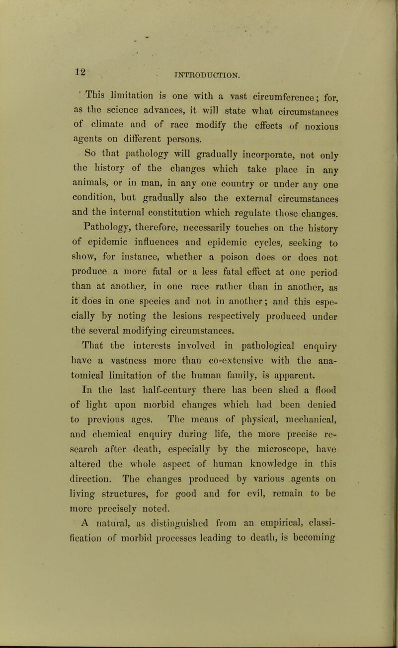 INTRODUCTION. This limitation is one with a vast circumference; for, as the science advances, it will state what circumstances of climate and of race modify the effects of noxious agents on different persons. So that pathology will gradually incorporate, not only the history of the changes which take place in any animals, or in man, in any one country or under any one condition, but gradually also the external circumstances and the internal constitution which regulate those changes. Pathology, therefore, necessarily touches on the history of epidemic influences and epidemic cycles, seeking to show, for instance, whether a poison does or does not produce a more fatal or a less fatal effect at one period than at another, in one race rather than in another, as it does in one species and not in another; and this espe- cially by noting the lesions respectively produced under the several modifying circumstances. That the interests involved in pathological enquiry have a vastness more than co-extensive with the ana- tomical limitation of the human family, is apparent. In the last half-century there has been shed a flood of light upon morbid changes which had been denied to previous ages. The means of physical, mechanical, and chemical enquiry during life, the more precise re- search after death, especially by the microscope, have altered the whole aspect of human knowledge in this direction. The changes produced by various agents on living structures, for good and for evil, remain to be more precisely noted. A natural, as distinguished from an empirical, classi- fication of morbid processes leading to death, is becoming