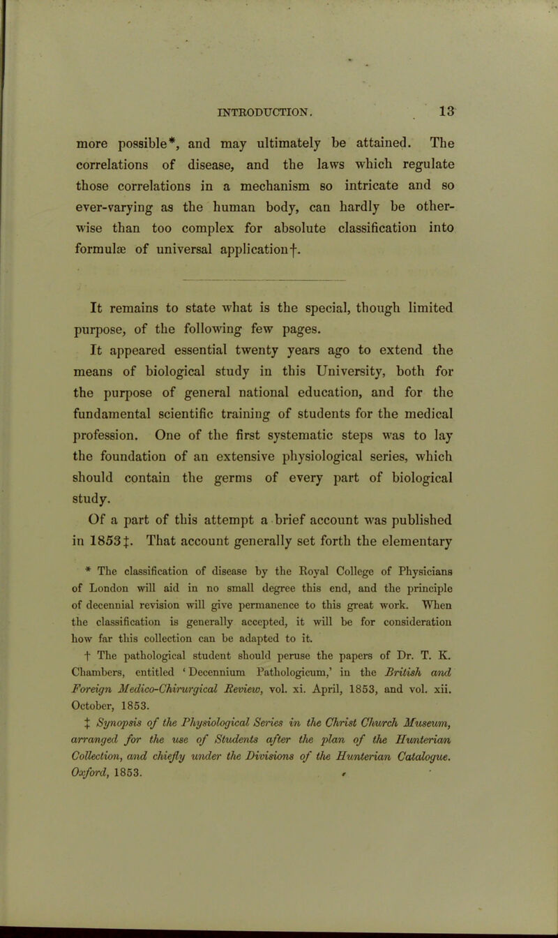 more possible*, and may ultimately be attained. The correlations of disease, and the laws which regulate those correlations in a mechanism so intricate and so ever-varying as the human body, can hardly be other- wise than too complex for absolute classification into formulae of universal applicationf. It remains to state what is the special, though limited purpose, of the following few pages. It appeared essential twenty years ago to extend the means of biological study in this University, both for the purpose of general national education, and for the fundamental scientific training of students for the medical profession. One of the first systematic steps was to lay the foundation of an extensive physiological series, which should contain the germs of every part of biological study. Of a part of this attempt a brief account was published in 1853 f. That account generally set forth the elementary * The classification of disease by the Royal College of Physicians of London will aid in no small degree this end, and the principle of decennial revision will give permanence to this great work. When the classification is generally accepted, it will be for consideration how far this collection can be adapted to it. t The pathological student should peruse the papers of Dr. T. K. Chambers, entitled ‘ Decennium Pathologicum,’ in the British and Foreign Medico-Chirurgical Review, vol. xi. April, 1853, and vol. xii. October, 1853. ^ Synopsis of the Physiological Series in the Christ Church Museum, arranged for the use of Students after the plan of the Ilunteria/n Collection, and chiefly under the Divisions of the Hunterian Catalogue. Oxford, 1853. •