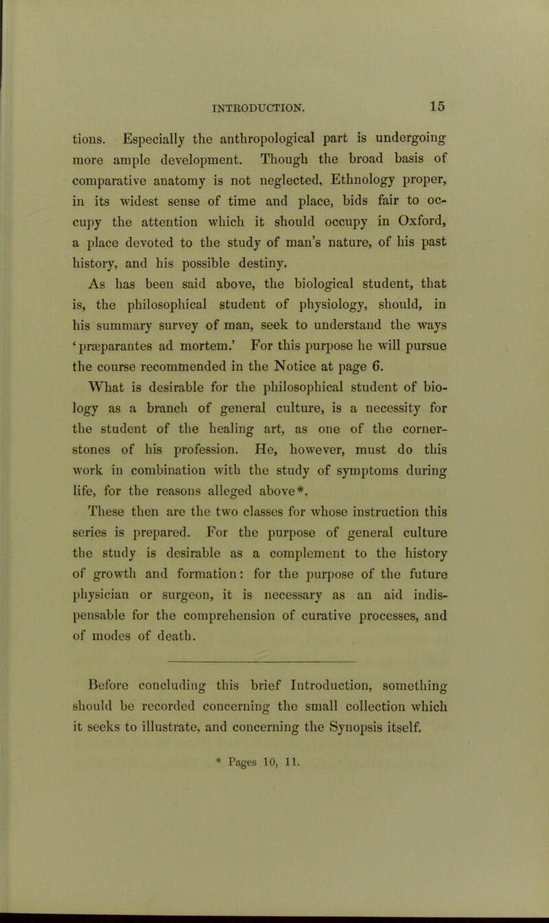 tions. Especially the anthropological part is undergoing- more ample development. Though the broad basis of comparative anatomy is not neglected. Ethnology proper, in its widest sense of time and place, bids fair to oc- cupy the attention which it should occupy in Oxford, a place devoted to the study of man’s nature, of his past history, and his possible destiny. As has been said above, the biological student, that is, the philosophical student of physiology, should, in his summary survey of man, seek to understand the ways ‘ praeparantes ad mortem.’ For this purpose he will pursue the course recommended in the Notice at page 6. What is desirable for the philosophical student of bio- logy as a branch of general culture, is a necessity for the student of the healing art, as one of the corner- stones of his profession. He, however, must do this work in combination with the study of symptoms during life, for the reasons alleged above*. These then are the two classes for whose instruction this series is prepared. For the purpose of general culture the study is desirable as a complement to the history of growth and formation: for the purpose of the future physician or surgeon, it is necessary as an aid indis- pensable for the comprehension of curative processes, and of modes of death. Before concluding this brief Introduction, something should be recorded concerning the small collection which it seeks to illustrate, and concerning the Synopsis itself. * Pages 10, 11.