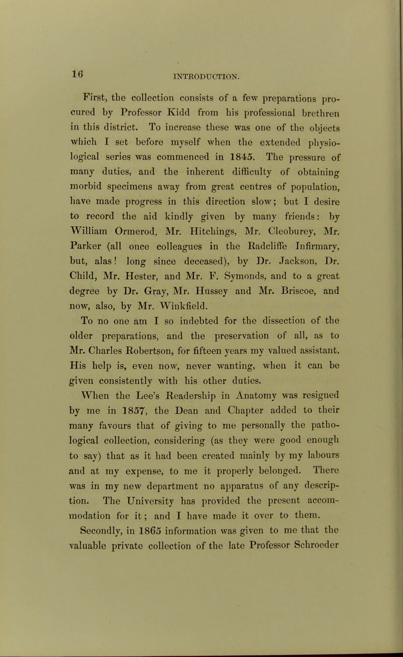 First, the collection consists of a few preparations pro- cured by Professor Kidd from his professional brethren in this district. To increase these was one of the objects which I set before myself when the extended physio- logical series was commenced in 1845. The pressure of many duties, and the inherent difficulty of obtaining morbid specimens away from great centres of population, have made progress in this direction slow; but I desire to record the aid kindly given by many friends: by William Ormerod, Mr. Hitchings, Mr. Cleoburey, Mr. Parker (all once colleagues in the Radcliffe Infirmary, but, alas! long since deceased), by Dr. Jackson, Dr. Child, Mr. Hester, and Mr. F. Symonds, and to a great degree by Dr. Gray, Mr. Hussey and Mr. Briscoe, and now, also, by Mr. Winkfield. To no one am I so indebted for the dissection of the older preparations, and the preservation of all, as to Mr. Charles Robertson, for fifteen years my valued assistant. His help is, even now, never wanting, when it can be given consistently with his other duties. When the Lee’s Readership in Anatomy was resigned by me in 1857, the Dean and Chapter added to their many favours that of giving to me personally the patho- logical collection, considering (as they were good enough to say) that as it had been created mainly by my labours and at my expense, to me it properly belonged. There was in my new department no apparatus of any descrip- tion. The University has provided the present accom- modation for it; and I have made it over to them. Secondly, in 1865 information was given to me that the valuable private collection of the late Professor Schroeder