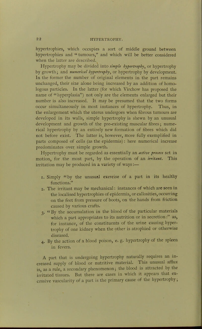 hypertrophies, which occupies a sort of middle ground between hypertrophies and “ tumours,” and which will be better considered when the latter are described. Hypertrophy may be divided into simple hypertrophy, or hypertrophy by growth; and numerical hypertrophy, or hypertrophy by development. In the former the number of original elements in the part remains unchanged, their size alone being increased by an addition of homo- logous particles. In the latter (for which Virchow has proposed the name of “ hyperplasia”) not only are the elements enlarged but their number is also increased. It may be presumed that the two forms occur simultaneously in most instances of hypertrophy. Thus, in the enlargement which the uterus undergoes when fibrous tumours are developed in its walls, simple hypertrophy is shewn by an unusual development and growth of the pre-existing muscular fibres; nume- rical hypertrophy by an entirely new formation of fibres which did not before exist. The latter is, however, more fully exemplified in parts composed of cells (as the epidermis): here numerical increase predominates over simple growth. Hypertrophy must be regarded as essentially an active process set in motion, for the most part, by the operation of an irrita?it. This irritation may be produced in a variety of ways:— 1. Simply “by the unusual exercise of a part in its healthy functions.” 2. The irritant may be mechanical: instances of which are seen in the localised hypertrophies of epidermis, or callosities, occurring on the feet from pressure of boots, on the hands from friction caused by various crafts. 3. “ By the accumulation in the blood of the particular materials which a part appropriates to its nutrition or in secretionas, for instance, of the constituents of the urine causing hyper- trophy of one kidney when the other is atrophied or otherwise diseased. 4. By the action of a blood poison, e. g. hypertrophy of the spleen in fevers. A part that is undergoing hypertrophy naturally requires an in- creased supply of blood or nutritive material. This unusual afflux is, as a rule, a secondary phenomenon; the blood is attracted by the irritated tissues. But there are cases in which it appears that ex- cessive vascularity of a part is the primary cause of the hypertiophy;