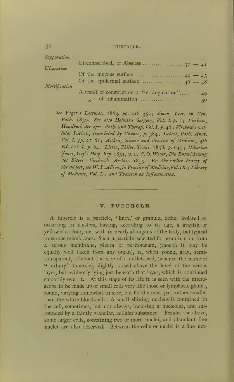 Suppuratio?i Ulceration Mortification Circumscribed, or Abscess 37 — 4J Of the mucous surface .. Of the epidermal surface 42 — 45 46 — 48 A result of constriction or cc strangulation” „ of inflammation 49 5° See Paget’s Lectures, 1863, pp. 218-352; Simon, Led. on Gen. Path. 1850. See also Holmes’s Surgery, Vol. I. p. 1; Virchow, Handbuclo der Spec. Path, und Therap. Vol. I. p. 46 ; Virchow’s Cel- lular Pathol., translated by Chance, />. 384 ,• Lebert, Anat. Vol. I. pp. 27—61; Ait ken, Science and Practice of Medicine^ yth Ed. Vol. I. p. 64; Lister, Philos. Trails. 1858, />. 645; Wharton fonesy Guy’s Hosp. Rep. 1851, p. 1 j C. O. Weber, D/’e Entwickelung des Eiters—Virchow’s Archiv. 1859. For the earlier history of the subject, ree fF. P. Alison^ in Practice of Medicine ^Vol.IX.-, Library of Medicine, F?/. I. i and Thomson on Inflammation. V. TUBERCLE. A tubercle is a particle, cknot,’ or granule, either isolated or occurring in clusters, having, according to its age, a grayish or yellowish colour, met with in nearly all organs of the body, but typical in serous membranes. Such a particle selected for examination from a serous membrane, pleura or peritonaeum, (though it may be equally well taken from any organ), is, when young, gray, semi- transparent, of about the size of a millet-seed, (whence the name of a miliary” tubercle), slightly raised above the level of the serous layer, but evidently lying just beneath that layer, which is continued smoothly over it. At this stage of its life it is seen with the micro- scope to be made up of small cells very like those of lymphatic glands, round, varying somewhat in size, but for the most part rather smaller than the white blood-cell. A small shining nucleus is contained in the cell, sometimes, but not always, inclosing a nucleolus, and sur- rounded by a faintly granular, cellular substance. Besides the above, some larger cells, containing two or more nuclei, and abundant free nuclei are also observed. Between the cells or nuclei is a fine net-