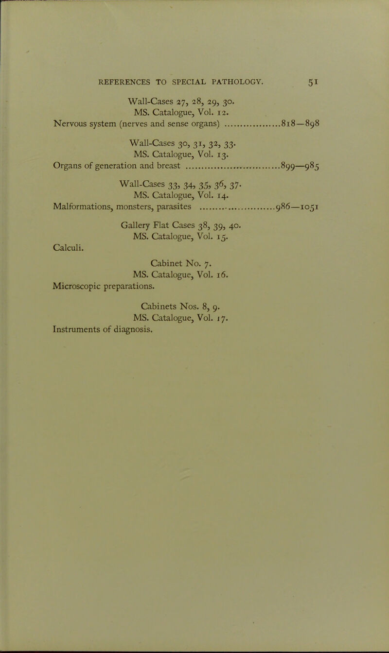 Wall-Cases 27, 28, 29, 30. MS. Catalogue, Vol. 12. Nervous system (nerves and sense organs) 818—898 Wall-Cases 30, 31, 32, 33. MS. Catalogue, Vol. 13. Organs of generation and breast 899—985 Wall-Cases 33, 34, 35, 36, 37. MS. Catalogue, Vol. 14. Malformations, monsters, parasites 986—1051 Gallery Flat Cases 38, 39, 40. MS. Catalogue, Vol. 15. Calculi. Cabinet No. 7. MS. Catalogue, Vol. 16. Microscopic preparations. Cabinets Nos. 8, 9. MS. Catalogue, Vol. 17. Instruments of diagnosis.