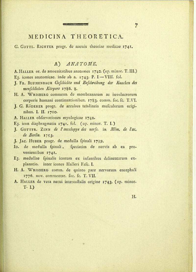 MEDICINA THEORETICA. G. GoTTL. RiCHTER progr. de naeuis theoriae medicae 1741. A) ANATOME. A.Haller or. de amoenitatibus anatomes 1742. Cop. minor. T. III.) Ej. icones anatomicae. inde ab a. 1743. P. I—VIII. fol. J. Fr. Blumenbach Gefchichte iind Befchreibung der Knochen des menfchlichen Korpers 1786. 8. H. A. Wrisberg comment. de membranarum ac involucrorum corporis humani continuationibus. I783. comm. foc. fc. T.VI. J. G. RoDERER progr. de arcubus teiidineis mufculorum origi- nibus. I. II. 1760. A. Haller obfervationes myologicae 1742. Ej. icon diaphragmatis 174!. fol. (op. minor. T. I.) J. GoTTFR. ZiNN de l'enveloppe des nerfs. in Mem, de fac. de Berlin. 17^3. J. Jac. Huber progr. de medulla fpinali 1739. Id. de medulla fpinali, fpeciatim de nervis ab ea pro- venientibus 1741. Ej. medullae fpinalis iconum ex infantibus delineatarum ex- planatio. inter icones Halleri Fafc. I. H. A. Wrisberg comm. de quinto pare nervorum encephali 1776. nov. commentar. foc. fc. T. VII. A. Haller de vera nerui intercoftalis origine 1743. (op. minor. T- 1.)