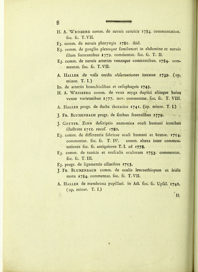 H. A. Wrisberg comm. de neruis ceruicis 1784. commentation. foc. fc. T.VII. Ej. coram. de neruis pharyngis 178^- ibid. Ej. comm. de ganglio plexuque femilunari in abdomine et neruis illum formantibus li79- commentat. foc. fc. T. II. Ej. comm. de neruis arterias venasque comitantibus. 1784- com- . mentat. foc. fc. T. VII. A. Haller de vafis cordis obferuationes iteratae 1739. (op. minor. T. I.) Id. de arteriis bronchialibus et oefophageis 1743. H. A. Wrisberg comm. de vena azyga duplici aliisque huius venae varietatibus 1777. nov. commentar. foc. fc. T. VIII. A. Haller progr. de dudu thoracico 1741. (op. minor. T. L) J. Fr. Blumenbach progr. de finibus frontalibus 1779. J. GoTTFR. ZiNN defcriptio anatomica ocuH humani iconibus illuftrata 17 f^. recuf. 1780. Ej. comm. de diiferentia fabricae ocuh humani et brutor. lys^, commentar. foc. fc. T. IV. comm. altera inter commen- tationes foc. fc. antiquiores T. I. ad 1778. Ej. comm. de tunicis et mufculis oculoruni 1753. commentar. foc. fc. T. III. Ej. progr. de ligamentis cili^ribus 17^« J. Fr. Blumenbach comm. de ocuHs leucaethiopum et iridis motu 1784. commentat. foc. fc. T. VII. A. Haller de membrana pupillari. in Ad. foc. fc. Upfal. 1742. (op, minor. T. I.) »