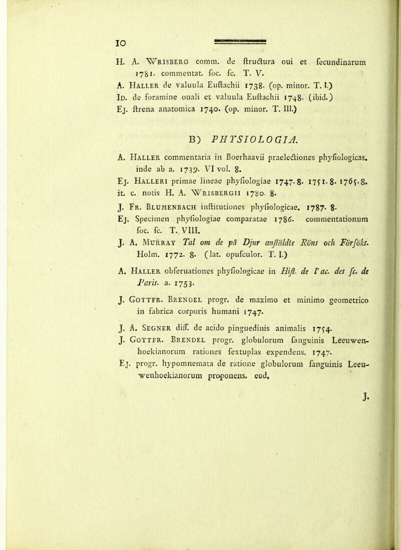 H. A. Wrisberg comm. de ftrudura oui et fecundinarum 178!• commentat. foc. fc. T. V. A. Haller de valuula Euftacliii 1738. (op. minor. T. I.) Id. de foramine ouali et valuula Euftachii 1748- (ibid.) Ej. ftrena anatomica 1740. (op. minor. T. III.) B) PHYSIOLOGIA. A. Haller commentaria in Boerhaavii praelediones phyfiologicas. inde ab a. ijyj. VI vol. 8. Ej. Halleri primae Jineae phyfiologiae I747.8. I7^i'8« 176J.8. it. c. notis H. A. Wrisbergii 1780. 8> J. Fr. Blumenbach inftitutiones phyfiologicae. 1787- 8- Ej. Specimen phyiiologiae comparatae i-j^C. commentationum foc. fc. T. VIII. J. A, Murray Tal om de pS. Djur anjliildte Rdns och Forfoks, Holm. 1772. 8« (lat. opufculor. T. I.) A. Haller obferuationes phyfiologicae in Hiji. de V ac. des fc. de Paris. a. 1753. J. GoTTFR. Brendel progr. de maximo et minimo geometrico in fabrica corporis humani 1747. J. A. Segner diff. de acido pinguedinis animalis 17^4. J. GoTTFR. Brendel progr. globuiorum fanguinis Leeu^i^en- hoekianorum rationes fextuplas expendens. 1747. Ej. progr. hypomnemata de ratione globulorum fanguinis Leeu- •wenhoekianorum pro|5onens. eod. J.